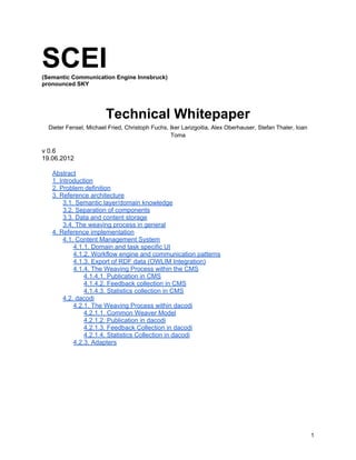 SCEI(Semantic Communication Engine Innsbruck)
pronounced SKY
Technical Whitepaper
Dieter Fensel, Michael Fried, Christoph Fuchs, Iker Larizgoitia, Alex Oberhauser, Stefan Thaler, Ioan
Toma
v 0.6
19.06.2012
Abstract
1. Introduction
2. Problem definition
3. Reference architecture
3.1. Semantic layer/domain knowledge
3.2. Separation of components
3.3. Data and content storage
3.4. The weaving process in general
4. Reference implementation
4.1. Content Management System
4.1.1. Domain and task specific UI
4.1.2. Workflow engine and communication patterns
4.1.3. Export of RDF data (OWLIM Integration)
4.1.4. The Weaving Process within the CMS
4.1.4.1. Publication in CMS
4.1.4.2. Feedback collection in CMS
4.1.4.3. Statistics collection in CMS
4.2. dacodi
4.2.1. The Weaving Process within dacodi
4.2.1.1. Common Weaver Model
4.2.1.2. Publication in dacodi
4.2.1.3. Feedback Collection in dacodi
4.2.1.4. Statistics Collection in dacodi
4.2.3. Adapters
1
 