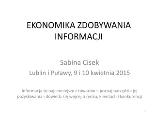 EKONOMIKA ZDOBYWANIA
INFORMACJI
Sabina Cisek
Lublin i Puławy, 9 i 10 kwietnia 2015
Informacja to najcenniejszy z towarów – poznaj narzędzia jej
pozyskiwania i dowiedz się więcej o rynku, klientach i konkurencji
1
 