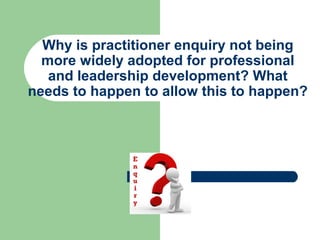 Why is practitioner enquiry not being 
more widely adopted for professional 
and leadership development? What 
needs to happen to allow this to happen? 
 