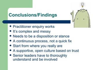 Conclusions/Findings 
 Practitioner enquiry works 
 It’s complex and messy 
 Needs to be a disposition or stance 
 A continuous process, not a quick fix 
 Start from where you really are 
 A supportive, open culture based on trust 
 Senior leaders have to thoroughly 
understand and be involved 
 