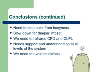 Conclusions (continued) 
 Need to step back from busyness 
 Slow down for deeper impact 
 We need to reframe CPD and CLPL 
 Needs support and understanding at all 
levels of the system 
 We need to avoid mutations 
 