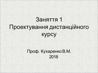 Заняття 1
Проектування дистанційного
курсу
Проф. КухаренкоВ.М.
2018
 