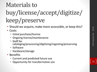 Materials to
buy/license/accept/digitize/
keep/preserve
• Should we acquire, make more accessible, or keep this?
• Costs
• Initial purchase/license
• Ongoing license/maintenance
• Staff for
cataloging/processing/digitizing/ingesting/preserving
• Software
• Hardware/storage
• Benefits
• Current and predicted future use
• Opportunity for transformative use
3/5/13SCELCResearchDay
11
 