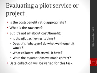 Evaluating a pilot service or
project
• Is the cost/benefit ratio appropriate?
• What is the raw cost?
• But it’s not all about cost/benefit:
• Is the pilot achieving its aims?
• Does this [whatever] do what we thought it
would?
• What collateral effects will it have?
• Were the assumptions we made correct?
• Data collection will be varied for this task
3/5/13SCELCResearchDay
12
 