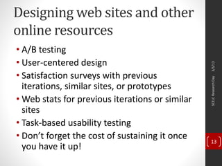 Designing web sites and other
online resources
• A/B testing
• User-centered design
• Satisfaction surveys with previous
iterations, similar sites, or prototypes
• Web stats for previous iterations or similar
sites
• Task-based usability testing
• Don’t forget the cost of sustaining it once
you have it up!
3/5/13SCELCResearchDay
13
 
