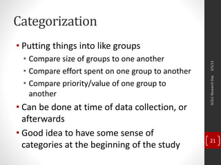 Categorization
• Putting things into like groups
• Compare size of groups to one another
• Compare effort spent on one group to another
• Compare priority/value of one group to
another
• Can be done at time of data collection, or
afterwards
• Good idea to have some sense of
categories at the beginning of the study
3/5/13SCELCResearchDay
21
 