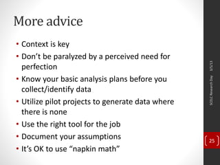 More advice
• Context is key
• Don’t be paralyzed by a perceived need for
perfection
• Know your basic analysis plans before you
collect/identify data
• Utilize pilot projects to generate data where
there is none
• Use the right tool for the job
• Document your assumptions
• It’s OK to use “napkin math”
3/5/13SCELCResearchDay
25
 