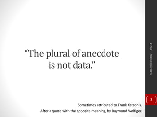“The plural of anecdote
is not data.”
After a quote with the opposite meaning, by Raymond Wolfiger.
3/5/13SCELCResearchDay
3
Sometimes attributed to Frank Kotsonis.
 