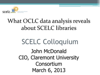 What OCLC data analysis reveals
    about SCELC libraries

     SCELC Colloquium
         John McDonald
    CIO, Claremont University
           Consortium
         March 6, 2013
 