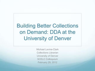 Building Better Collections
 on Demand: DDA at the
  University of Denver
        Michael Levine-Clark
        Collections Librarian
        University of Denver
        SCELC Colloquium
         February 29, 2012
 