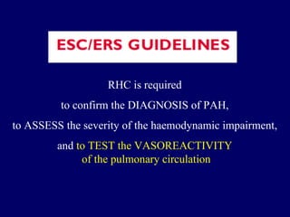 RHC is required  to confirm the DIAGNOSIS of PAH,  to ASSESS the severity of the haemodynamic impairment,  and  to TEST the VASOREACTIVITY  of the pulmonary circulation 