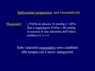 Indicazione terapeutica : test vasoreattività “ Responder”     ↓ PAPm di almeno 10 mmHg (> 20%)   fino a raggiungere PAPm ≤ 40 mmHg   in assenza di una riduzione dell’indice    cardiaco ( ↑ o ↔) Solo i pazienti  responders  sono candidati  alla terapia con Calcio- antagonisti  
