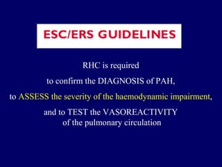 RHC is required  to confirm the DIAGNOSIS of PAH,  to  ASSESS the severity of the haemodynamic impairment ,  and to TEST the VASOREACTIVITY  of the pulmonary circulation 