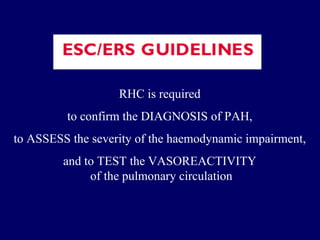 RHC is required  to confirm the DIAGNOSIS of PAH,  to ASSESS the severity of the haemodynamic impairment,  and to TEST the VASOREACTIVITY  of the pulmonary circulation 