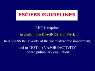 RHC is required  to confirm the DIAGNOSIS of PAH ,  to ASSESS the severity of the haemodynamic impairment,  and to TEST the VASOREACTIVITY  of the pulmonary circulation 
