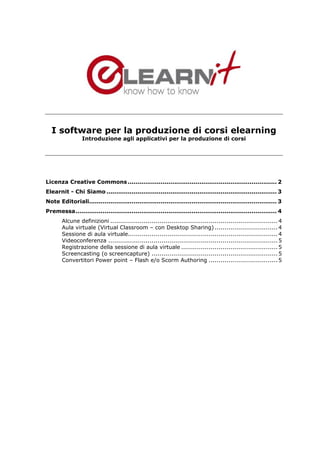 I software per la produzione di corsi elearning
                 Introduzione agli applicativi per la produzione di corsi




Licenza Creative Commons ............................................................................. 2
Elearnit - Chi Siamo ........................................................................................ 3
Note Editoriali................................................................................................. 3
Premessa........................................................................................................ 4
       Alcune definizioni ..................................................................................... 4
       Aula virtuale (Virtual Classroom – con Desktop Sharing) ................................ 4
       Sessione di aula virtuale............................................................................ 4
       Videoconferenza ...................................................................................... 5
       Registrazione della sessione di aula virtuale ................................................. 5
       Screencasting (o screencapture) ................................................................ 5
       Convertitori Power point – Flash e/o Scorm Authoring ................................... 5
 