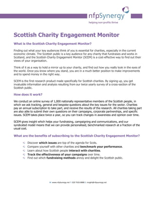 Scottish Charity Engagement Monitor
What is the Scottish Charity Engagement Monitor?

Finding out what your key audiences think of you is essential for charities, especially in the current
economic climate. The Scottish public is a key audience for any charity that fundraises and works in
Scotland, and the Scottish Charity Engagement Monitor (SCEM) is a cost-effective way to find out their
views of your organisation.

Think of it as a way to hold a mirror up to your charity, and find out how you really look in the eyes of
the world. Once you know where you stand, you are in a much better position to make improvements
and to spend money in the right way.

SCEM is the first research product made specifically for Scottish charities. By signing up, you get
invaluable information and analysis resulting from our twice yearly survey of a cross-section of the
Scottish public.

How does it work?

We conduct an online survey of 1,000 nationally representative members of the Scottish people, in
which we ask tracking, general and bespoke questions about the key issues for the sector. Charities
pay an annual subscription to take part, and receive the results of the research. All charities taking part
are also able to submit their own questions on their campaigns, corporate partnerships, and specific
issues. SCEM takes place twice a year, so you can track changes in awareness and opinion over time.

SCEM gives insight which helps your fundraising, campaigning and communications, and our
syndicated model means that we can provide personalised, benchmarked research at a fraction of the
usual cost.

What are the benefits of subscribing to the Scottish Charity Engagement Monitor?

           Discover which issues are top of the agenda for Scots.
           Compare yourself with other charities and benchmark your performance.
           Learn about how Scottish people interact with charities.
           Track the effectiveness of your campaigns over time.
           Find out which fundraising methods annoy and delight the Scottish public.




                             W: www.nfpSynergy.net T: 020 7426 8888 E: insight@nfpsynergy.net
 