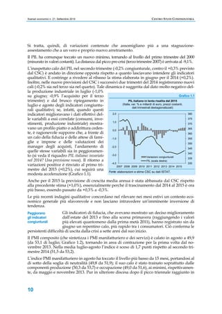 Scenari economici n. 21, Settembre 2014 CENTRO STUDI CONFINDUSTRIA 
Si tratta, quindi, di variazioni contenute che assomigliano più a una stagnazione-assestamento 
Peggiorano 
gli indicatori 
congiunturali 
10 
che a un vero e proprio nuovo arretramento. 
Il PIL ha comunque toccato un nuovo minimo, tornando al livello del primo trimestre del 2000 
(misurato in valori costanti). La distanza dal picco pre-crisi (terzo trimestre 2007) è arrivata al -9,1%. 
L’inaspettato calo del PIL nel secondo trimestre (-0,2% congiunturale, contro il +0,3% previsto 
dal CSC) è andato in direzione opposta rispetto a quanto lasciavano intendere gli indicatori 
qualitativi. E costringe a rivedere al ribasso la stima elaborata in giugno per il 2014 (+0,2%). 
Inoltre, nelle nuove previsioni del CSC i successivi due trimestri del 2014 registreranno nuovi 
cali (-0,2% sia nel terzo sia nel quarto). Tale dinamica è suggerita dal dato molto negativo del-la 
produzione industriale in luglio (-1,0% 
su giugno; -0,9% l’acquisito per il terzo 
trimestre) e dal brusco ripiegamento in 
luglio e agosto degli indicatori congiuntu-rali 
qualitativi; se, infatti, quando questi 
indicatori miglioravano i dati effettivi del-le 
variabili a essi correlate (consumi, inve-stimenti, 
produzione industriale) mostra-vano 
un profilo piatto o addirittura ceden-te, 
è ragionevole supporre che, a fronte di 
un calo della fiducia e delle attese di fami-glie 
e imprese e delle valutazioni dei 
manager degli acquisti, l’andamento di 
quelle stesse variabili sia in peggioramen-to 
(si veda il riquadro PIL italiano: invariato 
nel 2014? Una previsione rosea). Il ritorno a 
variazioni positive è rinviato al primo tri-mestre 
del 2015 (+0,2%), cui seguirà una 
Grafico 1.1 
2,0 
1,0 
0,0 
-1,0 
-2,0 
-3,0 
-4,0 
PIL italiano in lenta risalita dal 2015 
(Italia, var. % e miliardi di euro, prezzi costanti, 
dati trimestrali destagionalizzati) 
Variazioni congiunturali 
PIL (scala destra) 
2007 2008 2009 2010 2011 2012 2013 2014 2015 
Fonte: elaborazioni e stime CSC su dati ISTAT. 
380 
375 
370 
365 
360 
355 
350 
345 
340 
335 
330 
modesta accelerazione (Grafico 1.1). 
Anche per il 2015 la previsione di crescita media annua è stata abbassata dal CSC rispetto 
alla precedente stima (+1,0%), essenzialmente perché il trascinamento dal 2014 al 2015 è ora 
più basso, essendo passato da +0,3% a -0,3%. 
Le più recenti indagini qualitative concordano nel rilevare nei mesi estivi un contesto eco-nomico 
generale più sfavorevole e non lasciano intravedere un’imminente inversione di 
tendenza. 
Gli indicatori di fiducia, che avevano mostrato un deciso miglioramento 
dall’estate del 2013 e fino alla scorsa primavera (raggiungendo i valori 
più elevati quantomeno dalla prima metà 2011), hanno registrato sin da 
giugno un repentino calo, più rapido tra i consumatori. Ciò conferma le 
persistenti difficoltà di uscita dalla crisi a sette anni dal suo inizio. 
Il PMI composito (che sintetizza i PMI manifatturiero e dei servizi) è calato in agosto a 49,9 
(da 53,1 di luglio; Grafico 1.2), tornando in area di contrazione per la prima volta dal no-vembre 
2013. Nella media luglio-agosto l’indice è sceso di 1,7 punti rispetto al secondo tri-mestre 
2014 (51,5 da 53,2). 
L’indice PMI manifatturiero in agosto ha toccato il livello più basso da 15 mesi, portandosi al 
di sotto della soglia di neutralità (49,8 da 51,9); il suo calo è stato trainato soprattutto dalle 
componenti produzione (50,3 da 53,7) e occupazione (49,0 da 51,6), ai minimi, rispettivamen-te, 
da maggio e novembre 2013. Pur in ulteriore discesa dopo il picco triennale raggiunto in 
 
