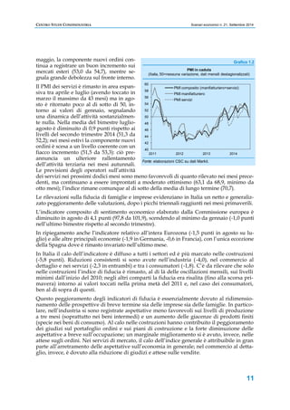 CENTRO STUDI CONFINDUSTRIA Scenari economici n. 21, Settembre 2014 
(Italia, 50=nessuna variazione, dati mensili destagionalizzati) 
11 
maggio, la componente nuovi ordini con-tinua 
a registrare un buon incremento sui 
mercati esteri (53,0 da 54,7), mentre se-gnala 
grande debolezza sul fronte interno. 
Il PMI dei servizi è rimasto in area espan-siva 
tra aprile e luglio (avendo toccato in 
marzo il massimo da 43 mesi) ma in ago-sto 
è ritornato poco al di sotto di 50, in-torno 
ai valori di gennaio, segnalando 
una dinamica dell’attività sostanzialmen-te 
nulla. Nella media del bimestre luglio-agosto 
è diminuito di 0,9 punti rispetto ai 
livelli del secondo trimestre 2014 (51,3 da 
52,2); nei mesi estivi la componente nuovi 
ordini è scesa a un livello coerente con un 
fiacco incremento (51,5 da 53,3): ciò pre-annuncia 
un ulteriore rallentamento 
60 
58 
56 
54 
52 
50 
48 
46 
44 
42 
40 
PMI in caduta 
PMI composito (manifatturiero+servizi) 
PMI manifatturiero 
PMI servizi 
2011 2012 2013 2014 
dell’attività terziaria nei mesi autunnali. 
Le previsioni degli operatori sull’attività 
dei servizi nei prossimi dodici mesi sono meno favorevoli di quanto rilevato nei mesi prece-denti, 
ma continuano a essere improntati a moderato ottimismo (63,1 da 68,9, minimo da 
otto mesi); l’indice rimane comunque al di sotto della media di lungo termine (70,7). 
Le rilevazioni sulla fiducia di famiglie e imprese evidenziano in Italia un netto e generaliz-zato 
peggioramento delle valutazioni, dopo i picchi triennali raggiunti nei mesi primaverili. 
L’indicatore composito di sentimento economico elaborato dalla Commissione europea è 
diminuito in agosto di 4,1 punti (97,8 da 101,9), scendendo al minimo da gennaio (-1,0 punti 
nell’ultimo bimestre rispetto al secondo trimestre). 
In ripiegamento anche l’indicatore relativo all’intera Eurozona (-1,5 punti in agosto su lu-glio) 
e alle altre principali economie (-1,9 in Germania, -0,6 in Francia), con l’unica eccezione 
della Spagna dove è rimasto invariato nell’ultimo mese. 
In Italia il calo dell’indicatore è diffuso a tutti i settori ed è più marcato nelle costruzioni 
(-5,8 punti). Riduzioni consistenti si sono avute nell’industria (-4,0), nel commercio al 
dettaglio e nei servizi (-2,3 in entrambi) e tra i consumatori (-1,8). C’è da rilevare che solo 
nelle costruzioni l’indice di fiducia è rimasto, al di là delle oscillazioni mensili, sui livelli 
minimi dall’inizio del 2010; negli altri comparti la fiducia era risalita (fino alla scorsa pri-mavera) 
intorno ai valori toccati nella prima metà del 2011 e, nel caso dei consumatori, 
ben al di sopra di questi. 
Questo peggioramento degli indicatori di fiducia è essenzialmente dovuto al ridimensio-namento 
delle prospettive di breve termine sia delle imprese sia delle famiglie. In partico-lare, 
nell’industria si sono registrate aspettative meno favorevoli sui livelli di produzione 
a tre mesi (soprattutto nei beni intermedi) e un aumento delle giacenze di prodotti finiti 
(specie nei beni di consumo). Al calo nelle costruzioni hanno contribuito il peggioramento 
dei giudizi sul portafoglio ordini e sui piani di costruzione e la forte diminuzione delle 
aspettative a breve sull’occupazione; un marginale miglioramento si è avuto, invece, nelle 
attese sugli ordini. Nei servizi di mercato, il calo dell’indice generale è attribuibile in gran 
parte all’arretramento delle aspettative sull’economia in generale; nel commercio al detta-glio, 
invece, è dovuto alla riduzione di giudizi e attese sulle vendite. 
Grafico 1.2 
Fonte: elaborazioni CSC su dati Markit. 
 