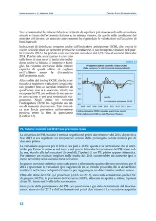 Scenari economici n. 21, Settembre 2014 CENTRO STUDI CONFINDUSTRIA 
Tra i consumatori la minore fiducia è derivata da opinioni più sfavorevoli sulla situazione 
attuale e futura dell’economia italiana e, in misura minore, da quelle sulle condizioni del 
mercato del lavoro; un marcato arretramento ha riguardato le valutazioni sull’acquisto di 
beni durevoli. 
Indicazioni di debolezza vengono anche dall’indicatore anticipatore OCSE, che traccia le 
svolte del ciclo circa un semestre prima che si realizzino. Il suo recupero è iniziato nel quar-to 
trimestre 2012 e ha portato a un incremento cumulato del 3,3% fino al secondo trimestre 
2014. Poiché tale anticipatore è costruito 
sulla base di una serie di indici che inclu-dono 
12 
anche la fiducia di imprese e fami-glie, 
ha risentito anch’esso della minore 
capacità di questi ultimi di cogliere 
nell’ultimo anno le dinamiche 
dell’economia reale. 
Alla risalita del leading OCSE, che ha con-tinuato 
a registrare variazioni congiuntu-rali 
positive fino al secondo trimestre di 
quest’anno, non si è associato, infatti, un 
recupero del PIL ma soltanto la sua mino-re 
contrazione e poi una sostanziale sta-gnazione. 
Negli ultimi tre trimestri 
l’anticipatore OCSE ha registrato un rit-mo 
di aumento decrescente. Tale dinami-ca 
non lascia prevedere un’inversione 
positiva entro la fine di quest’anno 
(Grafico 1.3). 
Grafico 1.3 
2,0 
1,0 
0,0 
-1,0 
-2,0 
-3,0 
-4,0 
Prospettive deboli secondo l'indice OCSE 
(Italia, variazioni %, dati trimestrali destagionalizzati) 
PIL 
Indicatore anticipatore OCSE 
2006 2007 2008 2009 2010 2011 2012 2013 2014 
L’indice anticipatore OCSE è spostato avanti di due periodi. 
Fonte: elaborazioni CSC su dati Thomson Reuters. 
PIL italiano: invariato nel 2014? Una previsione rosea 
La dinamica del PIL italiano è tornata negativa nei primi due trimestri del 2014, dopo che a 
fine 2013 si era registrato un temporaneo arresto della prolungata caduta iniziata più di 
due anni prima. 
La variazione acquisita per il 2014 è ora pari a -0,2%: questa è la contrazione che si otter-rebbe 
per l’anno in corso se nel terzo e nel quarto trimestre la variazione del PIL fosse nul-la; 
ma, stando alle informazioni disponibili, l’ipotesi di un PIL piatto appare ottimistica. 
Per ottenere un risultato migliore nella media del 2014 occorrerebbe un aumento (più o 
meno sensibile) nella seconda metà dell’anno. 
In questo esercizio statistico sono state prese a riferimento quattro diverse previsioni per il 
2014 e ipotizzate le variazioni (più ragionevoli tra le infinite possibili) che si dovrebbero 
verificare nel terzo e nel quarto trimestre per raggiungere un determinato risultato annuo. 
Oltre alle stime del CSC qui presentate (-0,4% sul 2013), sono state considerate quelle CSC 
di giugno (+0,2%), le previsioni del Governo (+0,8%, rilasciate in aprile) e, infine, l’ipotesi 
di un PIL fermo sui livelli dello scorso anno. 
Gran parte della performance del PIL per quest’anno è già stata determinata dal trascina-mento 
ricevuto dal 2013 e dall’andamento nei primi due trimestri. La variazione acquisita 
 