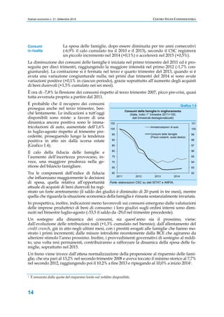 Scenari economici n. 21, Settembre 2014 CENTRO STUDI CONFINDUSTRIA 
Consumi 
in risalita 
14 
La spesa delle famiglie, dopo essere diminuita per tre anni consecutivi 
(-6,9% il calo cumulato tra il 2010 e il 2013), secondo il CSC registrerà 
un piccolo incremento nel 2014 (+0,1%) e accelererà nel 2015 (+0,5%). 
La diminuzione dei consumi delle famiglie è iniziata nel primo trimestre del 2011 ed è pro-seguita 
per dieci trimestri, raggiungendo la maggiore intensità nel primo 2012 (-1,7% con-giunturale). 
La contrazione si è fermata nel terzo e quarto trimestre del 2013, quando si è 
avuta una variazione congiunturale nulla; nei primi due trimestri del 2014 si sono avute 
variazioni positive (+0,1% in ciascun periodo), grazie soprattutto all’aumento degli acquisti 
di beni durevoli (+1,5% cumulato nei sei mesi). 
È ora di -7,8% la flessione dei consumi rispetto al terzo trimestre 2007, picco pre-crisi, quasi 
tutta avvenuta proprio a partire dal 2011. 
È probabile che il recupero dei consumi 
prosegua anche nel terzo trimestre, ben-ché 
lentamente. Le indicazioni a tutt’oggi 
disponibili sono miste: a favore di una 
dinamica ancora positiva sono le imma-tricolazioni 
di auto, aumentate dell’1,6% 
in luglio-agosto rispetto al trimestre pre-cedente, 
proseguendo lungo la tendenza 
positiva in atto sin dalla scorsa estate 
(Grafico 1.4). 
Il calo della fiducia delle famiglie e 
l’aumento dell’incertezza provocano, in-vece, 
una maggiore prudenza nella ge-stione 
del bilancio famigliare. 
Tra le componenti dell’indice di fiducia 
che influenzano maggiormente le decisioni 
di spesa, quella relativa all’opportunità 
attuale di acquisti di beni durevoli ha regi-strato 
Grafico 1.4 
105 
100 
95 
90 
85 
80 
75 
70 
65 
Consumi delle famiglie in miglioramento 
(Italia, indici 1° trimestre 2011=100, 
dati trimestrali destagionalizzati) 
Immatricolazioni di auto 
Consumi delle famiglie 
(Prezzi costanti, scala destra) 
Fonte: elaborazioni CSC su dati ISTAT e ANFIA. 
101 
100 
99 
98 
97 
96 
95 
94 
93 
un forte arretramento (il saldo dei giudizi è diminuito di 20 punti in tre mesi), mentre 
quella che riguarda la situazione economica della famiglia è rimasta sostanzialmente invariata. 
In prospettiva, inoltre, indicazioni meno favorevoli sui consumi emergono dalle valutazioni 
delle imprese produttrici di beni di consumo: i loro giudizi sugli ordini interni sono dimi-nuiti 
nel bimestre luglio-agosto (-33,5 il saldo da -29,0 nel trimestre precedente). 
Un sostegno alla dinamica dei consumi, sia quest’anno sia il prossimo, viene: 
dall’evoluzione delle retribuzioni reali (+1,3% cumulato nel biennio); dall’allentamento del 
credit crunch, già in atto negli ultimi mesi, con i prestiti erogati alle famiglie che hanno mo-strato 
i primi incrementi; dalle misure introdotte recentemente dalla BCE che agiranno da 
ulteriore stimolo l’anno prossimo. Inoltre, i provvedimenti governativi di sostegno al reddi-to, 
una volta resi permanenti, contribuiranno a rafforzare la dinamica della spesa delle fa-miglie, 
soprattutto nel 2015. 
Un freno viene invece dall’attesa normalizzazione della propensione al risparmio delle fami-glie, 
che era pari al 13,2% nel secondo trimestre 2008 e aveva toccato il minimo storico al 7,7% 
nel secondo 2012, raggiungendo poi il 10,2% a fine 2013 e ripiegando al 10,0% a inizio 20141. 
1 È misurata dalla quota del risparmio lordo sul reddito disponibile. 
92 
60 
2011 2012 2013 2014 
 