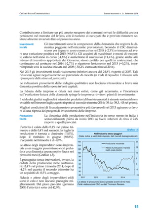 CENTRO STUDI CONFINDUSTRIA Scenari economici n. 21, Settembre 2014 
Contribuiscono a limitare un più ampio recupero dei consumi privati le difficoltà ancora 
persistenti nel mercato del lavoro, con il numero di occupati che è previsto rimanere so-stanzialmente 
(Italia, indice e saldi delle risposte, dati mensili destagionalizzati) 
20 
15 
10 
5 
0 
-5 
15 
invariato fino al prossimo anno. 
Gli investimenti sono la componente della domanda che registra la di-namica 
peggiore nell’orizzonte previsionale. Secondo il CSC diminui-scono 
per il quarto anno consecutivo nel 2014 (-2,3%) e tornano ad ave-re 
una variazione positiva nel 2015 (+0,8%). Gli acquisti di macchinari e mezzi di traspor-to 
calano nell’anno in corso (-1,8%) e aumentano il successivo (+1,4%), grazie anche alle 
misure di incentivo approntate dal Governo; stesso profilo per quelli in costruzioni, che 
continuano ad arretrare nel 2014 (-2,7%) e ripartono lentamente nel 2015 (+0,2%), inter-rompendo 
così la caduta iniziata nel 2008 (-30,2% cumulato fino al 2014). 
Nel 2015 gli investimenti totali risulteranno inferiori ancora del 24,8% rispetto al 2007. Tale 
riduzione agisce negativamente sul potenziale di crescita (si veda il riquadro L’illusione della 
ripresa parte dalle stime sul potenziale). 
Le indicazioni provenienti dalle indagini qualitative non lasciano intravedere a breve una 
dinamica positiva della spesa in beni capitali. 
La fiducia delle imprese è calata nei mesi estivi, come già accennato, e l’incertezza 
sull’evoluzione futura della domanda spinge le imprese a rinviare i piani di investimento. 
Il saldo dei giudizi sugli ordini interni dei produttori di beni strumentali è rimasto sostanzialmen-te 
stabile nel bimestre luglio-agosto rispetto al secondo trimestre 2014 (-39 da -39,3, -45 nel primo). 
Migliori condizioni di finanziamento e prospettive più favorevoli nel 2015 agiranno a favo-re 
di una ripresa dei progetti di investimento delle imprese. 
La dinamica della produzione nell’industria in senso stretto in Italia è 
sostanzialmente piatta da inizio 2013 su livelli inferiori di circa il 24% 
rispetto a quelli pre-crisi. 
L’attività è calata dello 0,1% nel primo tri-mestre 
e dello 0,4% nel secondo. In luglio la 
produzione è tornata a diminuire (-1,0%), 
dopo il rimbalzo in giugno (+0,8%). 
L’acquisito nel trimestre è di -0,9%. 
Le attese degli imprenditori sono impron-tate 
a un maggior pessimismo e ciò prelu-de 
a una dinamica ancora molto fiacca nei 
prossimi mesi (Grafico 1.5). 
È proseguita senza interruzioni, invece, la 
caduta della produzione nelle costruzio-ni: 
-2,4% nel primo trimestre 2014, dopo il 
-4,2% nel quarto; il secondo trimestre ha 
un acquisito di -0,5% a maggio. 
Fiducia e attese degli imprenditori edili 
sono in calo e non lasciano presagire mi-glioramenti. 
Dal picco pre-crisi (gennaio 
2008) l’attività è sotto del 42,9%. 
Grafico 1.5 
106 
104 
102 
100 
98 
96 
94 
92 
90 
Nell'industria attese peggiori 
Produzione industriale 
Attese di produzione imprese 
(saldi, scala destra) 
Le attese di produzione sono spostate avanti di tre mesi. 
Fonte: elaborazioni CSC su dati Thomson Reuters. 
Investimenti 
in calo 
Produzione 
fiacca 
-10 
88 
2011 2012 2013 2014 
 