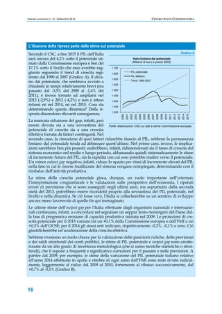 Scenari economici n. 21, Settembre 2014 CENTRO STUDI CONFINDUSTRIA 
L’illusione della ripresa parte dalle stime sul potenziale 
Secondo il CSC, a fine 2015 il PIL dell’Italia 
sarà ancora del 4,2% sotto il potenziale sti-mato 
16 
dalla Commissione europea e ben del 
17,1% sotto il livello che esso avrebbe rag-giunto 
seguendo il trend di crescita regi-strato 
dal 1990 al 2007 (Grafico A). Il diva-rio 
dal potenziale, che sembrava avviato a 
chiudersi in tempi relativamente brevi (era 
passato dal -3,5% del 2009 al -1,4% del 
2011), è invece tornato ad ampliarsi nel 
2012 (-2,9%) e 2013 (-4,2%) e non è atteso 
ridursi né nel 2014, né nel 2015. Cosa sta 
determinando questa dinamica? Dalla ri-sposta 
discendono rilevanti conseguenze. 
1.700 
1.650 
1.600 
1.550 
1.500 
1.450 
1.400 
1.350 
1.300 
Italia lontana dal potenziale 
(Miliardi di euro a prezzi 2005) 
PIL potenziale 
PIL effettivo 
Trend 1990-2007 
2000 
2001 
2002 
2003 
2004 
2005 
2006 
2007 
2008 
2009 
2010 
2011 
2012 
2013 
2014 
2015 
La mancata riduzione del gap, infatti, può 
essere dovuta sia a una sovrastima del 
potenziale di crescita sia a una crescita 
effettiva frenata da fattori contingenti. Nel 
secondo caso, la rimozione di quei fattori ridarebbe slancio al PIL, sebbene la permanenza 
lontano dal potenziale tenda ad abbassare quest’ultimo. Nel primo caso, invece, le implica-zioni 
sarebbero ben più pesanti: andrebbero, infatti, ridimensionati sia il tasso di crescita del 
sistema economico nel medio e lungo periodo, abbassando quindi sistematicamente le stime 
di incremento futuro del PIL, sia la rapidità con cui esso potrebbe risalire verso il potenziale. 
Un minor output gap negativo, infatti, riduce lo spazio per ritmi di incremento elevati del PIL 
nella fase in cui le risorse inutilizzate del sistema vengano reimpiegate, determinando così il 
rimbalzo dell’attività produttiva. 
La stima della crescita potenziale gioca, dunque, un ruolo importante nell’orientare 
l’interpretazione congiunturale e le valutazioni sulle prospettive dell’economia. I ripetuti 
errori di previsione che si sono susseguiti negli ultimi anni, ma soprattutto dalla seconda 
metà del 2013, potrebbero essere ricondotti proprio alla sovrastima del PIL potenziale, nel 
livello e nella dinamica. Se ciò fosse vero, l’Italia si collocherebbe su un sentiero di sviluppo 
ancora meno favorevole di quello fin qui immaginato. 
Le ultime stime dell’output gap per l’Italia effettuate dagli organismi nazionali e internazio-nali 
continuano, infatti, a concordare nel segnalare un seppur lento riemergere del Paese dal-la 
fase di progressiva erosione di capacità produttiva iniziata nel 2009. Le proiezioni di cre-scita 
potenziale per il 2015 variano tra un +0,1% della Commissione europea e dell’FMI a un 
+0,3% dell’OCSE; per il 2014 gli stessi enti indicano, rispettivamente -0,2%, -0,1% e zero. Ciò 
giustificherebbe un’accelerazione della crescita effettiva. 
Sebbene rivestano un ruolo chiave per la valutazione delle posizioni cicliche, delle previsioni 
e dei saldi strutturali dei conti pubblici, le stime di PIL potenziale e output gap sono caratte-rizzate 
da un alto grado di incertezza metodologica (che si usino tecniche statistiche o strut-turali), 
che li espone a frequenti e significative correzioni per il passato e nelle previsioni. A 
partire dal 2009, per esempio, le stime della variazione del PIL potenziale italiano relative 
all’anno 2014 effettuate in aprile e ottobre di ogni anno dall’FMI sono state riviste radical-mente, 
leggermente al rialzo dal 2009 al 2010, fortemente al ribasso successivamente, dal 
+0,7% al -0,1% (Grafico B). 
Grafico A 
Fonte: elaborazioni CSC su dati e stime Commissione europea. 
 