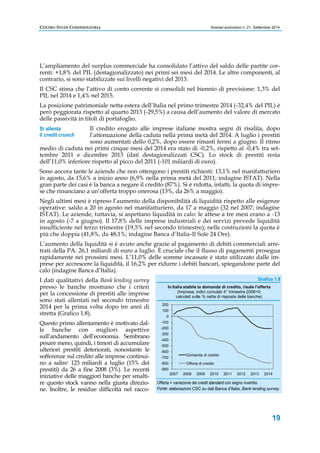 CENTRO STUDI CONFINDUSTRIA Scenari economici n. 21, Settembre 2014 
L’ampliamento del surplus commerciale ha consolidato l’attivo del saldo delle partite cor-renti: 
+1,8% del PIL (destagionalizzato) nei primi sei mesi del 2014. Le altre componenti, al 
contrario, si sono stabilizzate sui livelli negativi del 2013. 
Il CSC stima che l’attivo di conto corrente si consolidi nel biennio di previsione: 1,3% del 
PIL nel 2014 e 1,4% nel 2015. 
La posizione patrimoniale netta estera dell’Italia nel primo trimestre 2014 (-32,4% del PIL) è 
però peggiorata rispetto al quarto 2013 (-29,5%) a causa dell’aumento del valore di mercato 
delle passività in titoli di portafoglio. 
Il credito erogato alle imprese italiane mostra segni di risalita, dopo 
l’attenuazione della caduta nella prima metà del 2014. A luglio i prestiti 
sono aumentati dello 0,2%, dopo essere rimasti fermi a giugno. Il ritmo 
medio di caduta nei primi cinque mesi del 2014 era stato di -0,2%, rispetto al -0,4% tra set-tembre 
2011 e dicembre 2013 (dati destagionalizzati CSC). Lo stock di prestiti resta 
dell’11,0% inferiore rispetto al picco del 2011 (-101 miliardi di euro). 
Sono ancora tante le aziende che non ottengono i prestiti richiesti: 13,1% nel manifatturiero 
in agosto, da 15,6% a inizio anno (6,9% nella prima metà del 2011; indagine ISTAT). Nella 
gran parte dei casi è la banca a negare il credito (87%). Si è ridotta, infatti, la quota di impre-se 
che rinunciano a un’offerta troppo onerosa (13%, da 26% a maggio). 
Negli ultimi mesi è ripreso l’aumento della disponibilità di liquidità rispetto alle esigenze 
operative: saldo a 20 in agosto nel manifatturiero, da 17 a maggio (32 nel 2007; indagine 
ISTAT). Le aziende, tuttavia, si aspettano liquidità in calo: le attese a tre mesi erano a -13 
in agosto (-7 a giugno). Il 17,8% delle imprese industriali e dei servizi prevede liquidità 
insufficiente nel terzo trimestre (19,5% nel secondo trimestre); nelle costruzioni la quota è 
più che doppia (41,8%, da 48,1%; indagine Banca d’Italia-Il Sole 24 Ore). 
L’aumento della liquidità si è avuto anche grazie al pagamento di debiti commerciali arre-trati 
della PA: 26,1 miliardi di euro a luglio. È cruciale che il flusso di pagamenti prosegua 
rapidamente nei prossimi mesi. L’11,0% delle somme incassate è stato utilizzato dalle im-prese 
per accrescere la liquidità, il 16,2% per ridurre i debiti bancari, spiegandone parte del 
19 
calo (indagine Banca d’Italia). 
I dati qualitativi della Bank lending survey 
presso le banche mostrano che i criteri 
per la concessione di prestiti alle imprese 
sono stati allentati nel secondo trimestre 
2014 per la prima volta dopo tre anni di 
stretta (Grafico 1.8). 
Questo primo allentamento è motivato dal-le 
banche con migliori aspettive 
sull’andamento dell’economia. Sembrano 
pesare meno, quindi, i timori di accumulare 
ulteriori prestiti deteriorati, nonostante le 
sofferenze sul credito alle imprese continui-no 
a salire: 123 miliardi a luglio (15% dei 
prestiti) da 26 a fine 2008 (3%). Le recenti 
iniziative delle maggiori banche per smalti-re 
questo stock vanno nella giusta direzio-ne. 
Inoltre, le residue difficoltà nel racco- 
Grafico 1.8 
In Italia stabile la domanda di credito, risale l'offerta 
200 
100 
0 
-100 
-200 
-300 
-400 
-500 
-600 
-700 
-800 
(Imprese, indici cumulati 4° trimestre 2006=0, 
calcolati sulle % nette di risposte delle banche) 
Domanda di credito 
Offerta di credito 
Offerta = variazione dei credit standard con segno invertito. 
Fonte: elaborazioni CSC su dati Banca d’Italia, Bank lending survey. 
Si allenta 
il credit crunch 
-900 
2007 2008 2009 2010 2011 2012 2013 2014 
 