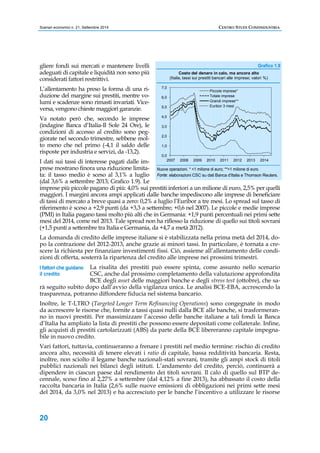 Scenari economici n. 21, Settembre 2014 CENTRO STUDI CONFINDUSTRIA 
gliere fondi sui mercati e mantenere livelli 
adeguati di capitale e liquidità non sono più 
considerati fattori restrittivi. 
L’allentamento ha preso la forma di una ri-duzione 
I fattori che guidano 
il credito 
20 
del margine sui prestiti, mentre vo-lumi 
e scadenze sono rimasti invariati. Vice-versa, 
vengono chieste maggiori garanzie. 
Va notato però che, secondo le imprese 
(indagine Banca d’Italia-Il Sole 24 Ore), le 
condizioni di accesso al credito sono peg-giorate 
nel secondo trimestre, sebbene mol-to 
meno che nel primo (-4,1 il saldo delle 
risposte per industria e servizi, da -13,2). 
I dati sui tassi di interesse pagati dalle im-prese 
mostrano finora una riduzione limita-ta: 
il tasso medio è sceso al 3,1% a luglio 
Grafico 1.9 
7,0 
6,0 
5,0 
4,0 
3,0 
2,0 
1,0 
0,0 
Costo del denaro in calo, ma ancora alto 
(Italia, tassi sui prestiti bancari alle imprese; valori %) 
Piccole imprese* 
Totale imprese 
Grandi imprese** 
Euribor 3 mesi 
2007 2008 2009 2010 2011 2012 2013 2014 
Nuove operazioni. * 1 milione di euro; **1 milione di euro. 
Fonte: elaborazioni CSC su dati Banca d’Italia e Thomson Reuters. 
(dal 3,6% a settembre 2013; Grafico 1.9). Le 
imprese più piccole pagano di più: 4,0% sui prestiti inferiori a un milione di euro, 2,5% per quelli 
maggiori. I margini ancora ampi applicati dalle banche impediscono alle imprese di beneficiare 
di tassi di mercato a breve quasi a zero: 0,2% a luglio l’Euribor a tre mesi. Lo spread sul tasso di 
riferimento è sceso a +2,9 punti (da +3,3 a settembre; +0,6 nel 2007). Le piccole e medie imprese 
(PMI) in Italia pagano tassi molto più alti che in Germania: +1,9 punti percentuali nei primi sette 
mesi del 2014, come nel 2013. Tale spread non ha riflesso la riduzione di quello sui titoli sovrani 
(+1,5 punti a settembre tra Italia e Germania, da +4,7 a metà 2012). 
La domanda di credito delle imprese italiane si è stabilizzata nella prima metà del 2014, do-po 
la contrazione del 2012-2013, anche grazie ai minori tassi. In particolare, è tornata a cre-scere 
la richiesta per finanziare investimenti fissi. Ciò, assieme all’allentamento delle condi-zioni 
di offerta, sosterrà la ripartenza del credito alle imprese nei prossimi trimestri. 
La risalita dei prestiti può essere spinta, come assunto nello scenario 
CSC, anche dal prossimo completamento della valutazione approfondita 
BCE degli asset delle maggiori banche e degli stress test (ottobre), che sa-rà 
seguito subito dopo dall’avvio della vigilanza unica. Le analisi BCE-EBA, accrescendo la 
trasparenza, potranno diffondere fiducia nel sistema bancario. 
Inoltre, le T-LTRO (Targeted Longer Term Refinancing Operations) sono congegnate in modo 
da accrescere le risorse che, fornite a tassi quasi nulli dalla BCE alle banche, si trasformeran-no 
in nuovi prestiti. Per massimizzare l’accesso delle banche italiane a tali fondi la Banca 
d’Italia ha ampliato la lista di prestiti che possono essere depositati come collaterale. Infine, 
gli acquisti di prestiti cartolarizzati (ABS) da parte della BCE libereranno capitale impegna-bile 
in nuovo credito. 
Vari fattori, tuttavia, continueranno a frenare i prestiti nel medio termine: rischio di credito 
ancora alto, necessità di tenere elevati i ratio di capitale, bassa redditività bancaria. Resta, 
inoltre, non sciolto il legame banche nazionali-stati sovrani, tramite gli ampi stock di titoli 
pubblici nazionali nei bilanci degli istituti. L’andamento del credito, perciò, continuerà a 
dipendere in ciascun paese dal rendimento dei titoli sovrani. Il calo di quello sul BTP de-cennale, 
sceso fino al 2,27% a settembre (dal 4,12% a fine 2013), ha abbassato il costo della 
raccolta bancaria in Italia (2,6% sulle nuove emissioni di obbligazioni nei primi sette mesi 
del 2014, da 3,0% nel 2013) e ha accresciuto per le banche l’incentivo a utilizzare le risorse 
 