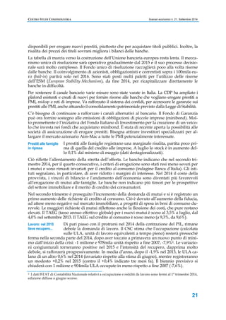 CENTRO STUDI CONFINDUSTRIA Scenari economici n. 21, Settembre 2014 
disponibili per erogare nuovi prestiti, piuttosto che per acquistare titoli pubblici. Inoltre, la 
risalita dei prezzi dei titoli sovrani migliora i bilanci delle banche. 
La tabella di marcia verso la costruzione dell’Unione bancaria europea resta lenta. Il mecca-nismo 
unico di risoluzione sarà operativo gradualmente dal 2015 e il suo processo decisio-nale 
sarà molto complesso. Il Fondo unico di risoluzione raccoglierà poco alla volta risorse 
dalle banche. Il coinvolgimento di azionisti, obbligazionisti e correntisti sopra i 100mila eu-ro 
(bail-in) partirà solo nel 2016. Sono stati posti molti paletti per l’utilizzo delle risorse 
dell’ESM (European Stability Mechanism), da fine 2014, per ricapitalizzare direttamente le 
banche in difficoltà. 
Per sostenere il canale bancario varie misure sono state varate in Italia. La CDP ha ampliato i 
plafond esistenti e creati di nuovi per fornire risorse alle banche che vogliano erogare prestiti a 
PMI, midcap e reti di imprese. Va rafforzato il sistema dei confidi, per accrescere le garanzie sui 
prestiti alle PMI, anche attuando il consolidamento patrimoniale previsto dalla Legge di Stabilità. 
C’è bisogno di continuare a rafforzare i canali alternativi al bancario. Il Fondo di Garanzia 
può ora fornire sostegno alle emissioni di obbligazioni di piccole imprese (minibond). Mol-to 
promettente è l’iniziativa del Fondo Italiano di Investimento per la creazione di un veico-lo 
che investa nei fondi che acquistano minibond. È stata di recente aperta la possibilità alle 
società di assicurazione di erogare prestiti. Bisogna attirare investitori specializzati per al-largare 
21 
il mercato azionario Aim-Mac a tutte le PMI potenzialmente interessate. 
I prestiti alle famiglie registrano una marginale risalita, partita poco pri-ma 
di quella del credito alle imprese. A luglio lo stock è in aumento del-lo 
0,1% dal minimo di maggio (dati destagionalizzati). 
Prestiti alle famiglie 
in ripresa 
Ciò riflette l’allentamento della stretta dell’offerta. Le banche indicano che nel secondo tri-mestre 
2014, per il quarto consecutivo, i criteri di erogazione sono stati resi meno severi per 
i mutui e sono rimasti invariati per il credito al consumo (indagine Banca d’Italia). Gli isti-tuti 
segnalano, in particolare, di aver ridotto i margini di interesse. Nel 2014 il costo della 
provvista, i vincoli di bilancio e l’andamento dell’economia sono diventati più favorevoli 
all’erogazione di mutui alle famiglie. Le banche non indicano più timori per le prospettive 
del settore immobiliare e il merito di credito dei consumatori. 
Nel secondo trimestre è proseguito l’incremento della domanda di mutui e si è registrato un 
primo aumento delle richieste di credito al consumo. Ciò è dovuto all’aumento della fiducia, 
ad attese meno negative sul mercato immobiliare, a progetti di spesa in beni di consumo du-revole. 
Le maggiori richieste di mutui riflettono anche la flessione dei costi, che pure restano 
elevati. Il TAEG (tasso annuo effettivo globale) per i nuovi mutui è sceso al 3,5% a luglio, dal 
4,0% nel settembre 2013. Il TAEG sul credito al consumo è sceso meno (a 9,3%, da 9,6%). 
Di pari passo con il protrarsi nel 2014 della contrazione del PIL, rimane 
debole la domanda di lavoro. Il CSC stima che l’occupazione (calcolata 
sulle ULA, unità di lavoro equivalenti a tempo pieno) resterà pressoché 
Lavoro: nel 2015 
lieve recupero... 
ferma nella seconda parte del 2014, dopo aver toccato a primavera un nuovo punto di mini-mo 
dall’inizio della crisi: -1 milione e 978mila unità rispetto a fine 2007, -7,9%2. Le variazio-ni 
congiunturali torneranno positive nel 2015 e l’intensità del recupero, dapprima molto 
debole, si rafforzerà progressivamente. In media d’anno, dopo il -1,9% nel 2013, le ULA ca-lano 
di un altro 0,6% nel 2014 (invariato rispetto alla stima di giugno), mentre registreranno 
un modesto +0,2% nel 2015 (contro il +0,4% indicato tre mesi fa). Il biennio previsivo si 
chiuderà con 1 milione e 904mila ULA occupate in meno rispetto a fine 2007 (-7,6%). 
2 I dati ISTAT di Contabilità Nazionale relativi a occupazione e redditi da lavoro sono fermi al 1° trimestre 2014, 
edizione diffusa a giugno scorso. 
 