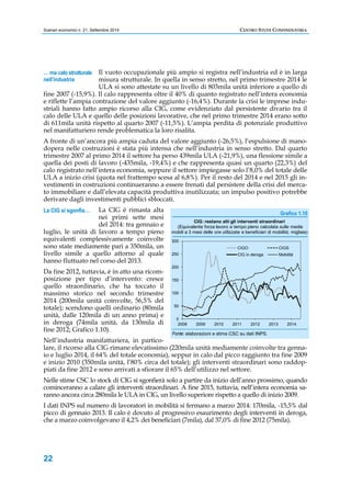 Scenari economici n. 21, Settembre 2014 CENTRO STUDI CONFINDUSTRIA 
… ma calo strutturale 
nell’industria 
La CIG si sgonfia… 
22 
Il vuoto occupazionale più ampio si registra nell’industria ed è in larga 
misura strutturale. In quella in senso stretto, nel primo trimestre 2014 le 
ULA si sono attestate su un livello di 803mila unità inferiore a quello di 
fine 2007 (-15,9%). Il calo rappresenta oltre il 40% di quanto registrato nell’intera economia 
e riflette l’ampia contrazione del valore aggiunto (-16,4%). Durante la crisi le imprese indu-striali 
hanno fatto ampio ricorso alla CIG, come evidenziato dal persistente divario tra il 
calo delle ULA e quello delle posizioni lavorative, che nel primo trimestre 2014 erano sotto 
di 611mila unità rispetto al quarto 2007 (-11,5%). L’ampia perdita di potenziale produttivo 
nel manifatturiero rende problematica la loro risalita. 
A fronte di un’ancora più ampia caduta del valore aggiunto (-26,5%), l’espulsione di mano-dopera 
nelle costruzioni è stata più intensa che nell’industria in senso stretto. Dal quarto 
trimestre 2007 al primo 2014 il settore ha perso 439mila ULA (-21,9%), una flessione simile a 
quella dei posti di lavoro (-435mila, -19,4%) e che rappresenta quasi un quarto (22,3%) del 
calo registrato nell’intera economia, seppure il settore impiegasse solo l’8,0% del totale delle 
ULA a inizio crisi (quota nel frattempo scesa al 6,8%). Per il resto del 2014 e nel 2015 gli in-vestimenti 
in costruzioni continueranno a essere frenati dal persistere della crisi del merca-to 
immobiliare e dall’elevata capacità produttiva inutilizzata; un impulso positivo potrebbe 
derivare dagli investimenti pubblici sbloccati. 
La CIG è rimasta alta 
nei primi sette mesi 
del 2014: tra gennaio e 
luglio, le unità di lavoro a tempo pieno 
equivalenti complessivamente coinvolte 
sono state mediamente pari a 350mila, un 
livello simile a quello attorno al quale 
hanno fluttuato nel corso del 2013. 
Da fine 2012, tuttavia, è in atto una ricom-posizione 
per tipo d’intervento: cresce 
quello straordinario, che ha toccato il 
massimo storico nel secondo trimestre 
2014 (200mila unità coinvolte, 56,5% del 
totale); scendono quelli ordinario (80mila 
unità, dalle 120mila di un anno prima) e 
in deroga (74mila unità, da 130mila di 
fine 2012; Grafico 1.10). 
Nell’industria manifatturiera, in partico-lare, 
Grafico 1.10 
(Equivalente forza lavoro a tempo pieno calcolata sulle medie 
mobili a 3 mesi delle ore utilizzate e beneficiari di mobilità; migliaia) 
300 
250 
200 
150 
100 
50 
0 
CIG: restano alti gli interventi straordinari 
CIGO CIGS 
CIG in deroga Mobilità 
2008 2009 2010 2011 2012 2013 2014 
Fonte: elaborazioni e stime CSC su dati INPS. 
il ricorso alla CIG rimane elevatissimo (220mila unità mediamente coinvolte tra genna-io 
e luglio 2014, il 64% del totale economia), seppur in calo dal picco raggiunto tra fine 2009 
e inizio 2010 (350mila unità, l’80% circa del totale); gli interventi straordinari sono raddop-piati 
da fine 2012 e sono arrivati a sfiorare il 65% dell’utilizzo nel settore. 
Nelle stime CSC lo stock di CIG si sgonfierà solo a partire da inizio dell’anno prossimo, quando 
cominceranno a calare gli interventi straordinari. A fine 2015, tuttavia, nell’intera economia sa-ranno 
ancora circa 280mila le ULA in CIG, un livello superiore rispetto a quello di inizio 2009. 
I dati INPS sul numero di lavoratori in mobilità si fermano a marzo 2014: 170mila, -15,5% dal 
picco di gennaio 2013. Il calo è dovuto al progressivo esaurimento degli interventi in deroga, 
che a marzo coinvolgevano il 4,2% dei beneficiari (7mila), dal 37,0% di fine 2012 (75mila). 
 