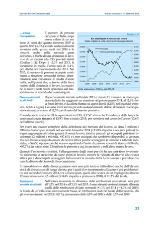 CENTRO STUDI CONFINDUSTRIA Scenari economici n. 21, Settembre 2014 
Grafico 1.11 
3.400 
3.200 
3.000 
2.800 
2.600 
2.400 
2.200 
2.000 
1.800 
1.600 
23 
Il numero di persone 
occupate in Italia, dopo 
essere calato di un mi-lione 
… e frena 
l’occupazione 
di unità dal quarto trimestre 2007 al 
quarto 2013 (-4,3%), è stato sostanzialmente 
invariato nella prima metà del 2014 e lo 
rimarrà anche nella seconda parte 
dell’anno, a fronte di una domanda di lavo-ro 
e di un ricorso alla CIG previsti stabili 
(Grafico 1.11). Dopo il -2,0% nel 2013, la 
variazione in media d’anno sarà di -0,4%, 
per effetto del trascinamento dal 2013. Nel 
2015, il numero di persone occupate conti-nuerà 
a rimanere pressoché fermo, deter-minando 
una variazione in media d’anno 
nulla, nell’ipotesi che, a fronte della lieve 
ripresa della domanda di lavoro, la creazio-ne 
di nuovi posti risulti spiazzata dal rias-sorbimento 
in azienda dei cassaintegrati. 
(Italia, migliaia di unità, dati mensili destagionalizzati) 
23.600 
23.400 
23.200 
23.000 
22.800 
22.600 
22.400 
22.200 
Si è stabilizzato il mercato del lavoro 
Occupati 
Disoccupati (scala destra) 
2008 2009 2010 2011 2012 2013 2014 
Fonte: elaborazioni CSC su dati ISTAT. 
Dopo l’aumento iniziato nell’estate 2011 e durato 11 trimestri, la disoccupa-zione 
in Italia ha raggiunto un massimo nel primo quarto 2014, al 12,6% del-la 
forza lavoro, e da allora fluttua su questi livelli (12,5% nel secondo trime-stre, 
Disoccupati stabili 
su alti livelli 
12,6% a luglio). Con una forza lavoro prevista sostanzialmente stabile, il tasso di disoccupa-zione 
rimarrà ancorato al 12,5% per il resto del biennio previsivo. 
Considerando anche le ULA equivalenti in CIG, il CSC stima che l’incidenza della forza la-voro 
inutilizzata rimarrà al 13,9% fino a inizio 2015, per scendere nel corso dell’anno (13,6% 
nell’ultimo quarto). 
Per avere un quadro completo della debolezza del mercato del lavoro, ai circa 3 milioni e 
200mila disoccupati stimati nel secondo trimestre 2014 (+83,0% rispetto a sei anni prima) bi-sogna 
aggiungere altri due gruppi di senza lavoro, totali o parziali: gli occupati part-time in-volontari 
(2 milioni e 661mila, +87,6%) e i non-occupati che sarebbero disponibili a lavorare 
ma non hanno compiuto azioni di ricerca attiva perché scoraggiati (1 milione e 616mila indi-vidui, 
+56,6%) oppure perché stanno aspettando l’esito di passate azioni di ricerca (609mila, 
+87,7%). In totale, sono 7,8 milioni le persone a cui, in un modo o nell’altro, manca lavoro. 
Quando l’economia ripartirà, l’allungamento degli orari per chi ha un part-time involonta-rio 
rallenterà la creazione di nuovi posti di lavoro, mentre la velocità di ritorno alla ricerca 
attiva per i disoccupati scoraggiati influenzerà la crescita della forza lavoro e potrebbe fre-nare 
la discesa del tasso di disoccupazione. 
Il riassorbimento della disoccupazione sarà reso più lento e difficoltoso anche dall’elevato 
stock di disoccupati di lunga durata, per i quali il re-inserimento al lavoro è più problemati-co: 
nel secondo trimestre 2014, tra i disoccupati, quelli alla ricerca di un impiego da almeno 
12 mesi sfioravano i 2 milioni (+144% rispetto a primavera 2008), il 61,2% del totale. 
Nell’intera economia la dinamica delle retribuzioni contrattuali sarà pari 
all’1,2% nel 2014 e all’1,1% nel 2015. A essa rimarrà sostanzialmente allineata 
quella delle retribuzioni di fatto nominali (+1,1% nel 2014 e +1,0% nel 2015). 
Retribuzioni 
ancorate ai contratti 
A fronte di un’inflazione estremamente bassa, le retribuzioni reali nel totale dell’economia, che 
già avevano tenuto nel 2013 (+0,1%), cresceranno dello 0,8% nel 2014 e dello 0,5% nel 2015. 
 