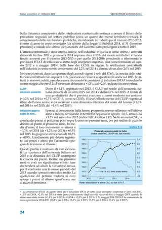 Scenari economici n. 21, Settembre 2014 CENTRO STUDI CONFINDUSTRIA 
Sulla dinamica complessiva delle retribuzioni contrattuali continua a pesare il blocco delle 
procedure negoziali nel settore pubblico (circa un quarto del monte retributivo totale). Il 
congelamento delle retribuzioni pubbliche, inizialmente introdotto per il triennio 2010-2012, 
è stato di anno in anno prorogato (da ultimo dalla Legge di Stabilità 2014, al 31 dicembre 
prossimo) e stando alle ultime dichiarazioni del Governo sarà prolungato a tutto il 2015. 
L’attività contrattuale è stata intensa, invece, nell’industria: in quella in senso stretto, i contratti 
rinnovati tra fine 2012 e primavera 2014 coprono circa il 95% del monte retributivo e hanno 
fissato aumenti per il triennio 2013-2015 o per quello 2014-2016 prendendo a riferimento le 
previsioni ISTAT di inflazione al netto degli energetici importati, così come formulate ad ago-sto 
CLUP 
ancora in aumento 
24 
2012 e a maggio 20133. Sulla base dei CCNL in vigore, le retribuzioni contrattuali 
nell’industria in senso stretto cresceranno del 2,2% nel 2014 e almeno di un altro 2,0% nel 2015. 
Nei servizi privati, dove la copertura degli accordi vigenti è solo del 17,6%, la crescita delle retri-buzioni 
contrattuali non supererà l’1% quest’anno e rimarrà su questi livelli anche nel 2015. I con-tratti 
in rinnovo, infatti, prenderanno a riferimento le previsioni di inflazione ISTAT formulate lo 
scorso maggio, che per il 2015 sono state abbassate a +1,3%, dal +2,0% indicato un anno prima. 
Dopo il +1,1% registrato nel 2013, il CLUP nel totale dell’economia ita-liana 
crescerà di un altro 0,8% nel 2014 e dello 0,7% nel 2015. A fronte di 
una produttività che è prevista avanzare a passo modesto ma costante 
(+0,2% nel 2014 e +0,3% nel 2015, come nel 2013), il lieve rallentamento del CLUP rispetto al 
ritmo dell’anno scorso è da ascrivere a una dinamica inferiore del costo del lavoro (+1,0% 
nel 2014 e nel 2015, dal +1,4% nel 2013). 
I prezzi al consumo in Italia hanno progressivamente rallentato nell’ultimo 
anno e mezzo, scivolando in territorio negativo in agosto: -0,1% annuo, da 
+3,2% nel settembre 2012 (indice NIC; Grafico 1.12). Nello scenario CSC, la 
crescita dei prezzi si posiziona poco sopra lo zero nei prossimi mesi, per poi risalire di qualche 
decimo di punto il prossimo anno. In me-dia 
d’anno, il loro incremento si attesta a 
+0,3% nel 2014 (da +1,2% nel 2013) e +0,5% 
nel 2015. In giugno le stime erano di +0,5% 
e +0,9%. L’andamento più debole registra-to 
dai prezzi e atteso per l’economia spie-gano 
la revisione al ribasso. 
Questo profilo è motivato da vari elemen-ti. 
La ripartenza dell’economia italiana nel 
2015 e la dinamica del CLUP sostengono 
la crescita dei prezzi. Inoltre, nei prossimi 
mesi si avrà un significativo effetto base 
che tenderà ad alzare la variazione annua, 
per il confronto con lo stesso periodo del 
2013 quando i prezzi sono calati molto. La 
quotazione del petrolio tradotta in euro 
spinge i prezzi al ribasso quest’anno, ma 
al rialzo il prossimo. 
Grafico 1.12 
108,5 
107,5 
106,5 
105,5 
104,5 
103,5 
102,5 
101,5 
100,5 
Prezzi al consumo piatti in Italia 
(Indice totale NIC, 2010=100, dati mensili) 
Livello 
Var. % a 12 mesi (scala destra) 
2011 2012 2013 2014 
Fonte: elaborazioni e stime CSC su dati ISTAT. 
Inflazione appena 
sopra lo zero... 
3,5 
3,0 
2,5 
2,0 
1,5 
1,0 
0,5 
0,0 
-0,5 
3 La previsione ISTAT di agosto 2012 per l’inflazione IPCA al netto degli energetici importati (+2,0% nel 2013, 
+1,8% nel 2014, +2,1% nel 2015) è stata presa a riferimento dagli accordi rinnovati fino a maggio 2013, quando le 
stime sono state riviste (+1,8% per il 2013 e il 2014 e +2,0% per il 2015). Il 30 maggio 2014 l’ISTAT ha comunicato la 
nuova previsione 2014-2017 (+0,8% per il 2014, +1,3% per il 2015, +1,5% per il 2016 e +1,6% per il 2017). 
 