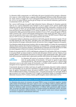 CENTRO STUDI CONFINDUSTRIA Scenari economici n. 21, Settembre 2014 
La dinamica della componente core dell’indice dei prezzi (quindi esclusi energia e alimenta-ri) 
è scesa su valori molto bassi, a seguito della prolungata debolezza della domanda inter-na: 
+0,5% annuo a maggio (da +2,1% nell’agosto 2012). Frenano i prezzi dei servizi (+0,6%, 
da +2,3%) e in minor misura, perché già da tempo con una crescita contenuta, quelli dei be-ni 
industriali (+0,3%, da +1,5%). 
Sia i prezzi dell’energia sia quelli degli alimentari hanno abbassato la dinamica generale 
sotto la core. I prezzi alimentari sono risultati in calo in agosto (-0,3% annuo). Quelli degli 
alimentari freschi, più direttamente legati alle quotazioni delle commodity, scendono di più 
(-1,7% rispetto al +0,6% per gli alimentari lavorati). Negli ultimi mesi si è accentuata la di-scesa 
dei prezzi dei beni energetici (-3,7% annuo in agosto, da -1,0% a maggio), che seguono 
l’andamento delle quotazioni del petrolio tradotte in euro (-7,8% annuo in agosto il Brent). 
Nello scenario CSC i prezzi dell’energia diminuiranno nella media del 2014, data la previ-sione 
di un petrolio meno caro (-3,4% annuo il Brent in euro). Nel 2015 invece il Brent regi-stra 
un +0,9% in euro, per effetto del deprezzamento del cambio. 
I consumatori italiani si attendono una riduzione del livello generale dei prezzi: in agosto -9 il sal-do 
delle risposte (da +28 a fine 2011). Tali attese, però, sono influenzate soprattutto dalla diminu-zione 
dei prezzi di energia e alimentari freschi, che sono tra i beni a maggior frequenza di acquisto. 
Una dinamica totale dei prezzi per la prima volta con segno negativo e le attese dei consumatori di 
ulteriori ribassi rendono alto il rischio di deflazione. Lo scenario CSC, come già a giugno, esclude il 
materializzarsi di un processo duraturo e generalizzato di riduzione dei livelli dei prezzi in Italia 
(si veda il riquadro In Italia (ed Eurolandia) troppo bassa la dinamica dei prezzi al consumo). 
Il rialzo di un punto (dal 21% al 22%) dell’aliquota ordinaria IVA nell’ottobre 2013 non si è trasferi-to 
sui prezzi finali. La misura incide su circa la metà del paniere di beni e servizi. Tuttavia, il suo 
impatto effettivo sull’andamento dei prezzi al consumo è stato praticamente nullo, data la debo-lezza 
dell’economia, essendo stato in gran parte assorbito dall’erosione dei margini delle imprese. 
La dinamica dei prezzi al consumo in Italia si è discostata negli ultimi 
mesi da quella media di Eurolandia: -0,5 punti in agosto il gap (indici 
armonizzati IPCA). Tale divario è spiegato dai prezzi core. I prezzi degli 
alimentari sono in calo nella media di Eurolandia a un ritmo simile a quello in Italia; quelli 
energetici invece registrano una flessione meno marcata. 
L’incremento dei prezzi in Italia è più basso di quello in Germania, che pure è molto contenuto 
ed è incompatibile con un percorso simmetrico di aggiustamento della competitività nell’Area 
euro. In agosto, l’incremento annuo dei prezzi tedeschi è sceso a +0,8% (da +1,9% nel luglio 
2013). Il differenziale tra Italia e Germania è pari a -1,0 punti percentuali (+1,7 nel luglio 2012). Il 
gap sui prezzi core è pari a -0,8 punti (+1,2% a luglio in Germania). Inoltre, in Germania i prezzi 
alimentari rincarano (+0,7% annuo), mentre quelli energetici calano molto meno (-1,5%). 
25 
… e sotto 
quella tedesca 
In Italia (ed Eurolandia) troppo bassa la dinamica dei prezzi al consumo 
La dinamica dei prezzi al consumo nei paesi PIIGS è scesa in territorio negativo, mentre 
nella media di Eurolandia resta poco sopra lo zero. Ciò riflette l’utilizzo proprio della de-flazione 
interna come strumento di aggiustamento degli squilibri competitivi nell’area, ma 
anche la debolezza delle economie periferiche e il ribasso delle quotazioni delle commo-dity. 
Il recente calo delle attese sui prezzi nel medio termine ha allarmato la BCE, che teme 
il radicarsi di aspettative deflazionistiche e che ha quindi varato nuove misure espansive, 
favorendo l’auspicato indebolimento dell’euro. 
 