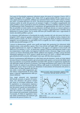 Scenari economici n. 21, Settembre 2014 CENTRO STUDI CONFINDUSTRIA 
Vari paesi di Eurolandia registrano riduzioni annue dei prezzi al consumo: Grecia -0,8% a 
luglio, Portogallo -0,7%, Spagna -0,4%, Italia -0,2% in agosto (indice IPCA). I paesi core, in-vece, 
26 
hanno prezzi in aumento, sebbene con variazioni basse: Francia +0,6% annuo, Germa-nia 
+0,8%. La media dell’area è al +0,3%. Tali divari tra paesi sono in parte voluti, in quanto 
risultano anche da scelte dei governi, ad esempio il taglio o il semplice congelamento dei 
salari pubblici e più in generale le manovre restrittive di finanza pubblica. Questo favorisce 
il riallineamento della competitività e contribuisce all’aggiustamento dei conti con l’estero. 
Ma ciò potrebbe avvenire anche con una dinamica media più elevata: se i prezzi salissero a 
un ritmo annuo di un punto percentuale in più ovunque, l’aggiustamento si farebbe senza 
deflazione in nessun paese, con la media dell’area più lontana dallo zero e agevolando il 
rientro dai debiti pubblici e privati. 
La dinamica dell’inflazione in Eurolandia ha molto risentito del calo dei prezzi dei beni e-nergetici 
(-2,0% annuo in agosto) e alimentari (-0,3%). La core inflation, invece, rimane in ter-ritorio 
positivo (+0,9%, da +0,7% a maggio; +1,1% nell’agosto 2013). In Italia la situazione è 
peggiore, con un’inflazione core più bassa (+0,5% in agosto, da +0,6% a luglio) e una flessio-ne 
più marcata dell’energia (-3,7%). 
I prezzi in diminuzione, quindi, sono quelli più legati alle quotazioni (in riduzione) delle 
materie prime, come petrolio e grano. Non è una novità: nel luglio 2009 i prezzi energetici 
in Italia registravano un -14,6%. La differenza è che oggi la core inflation è scesa di più: nel 
2009 toccò un minimo a +1,2%. In quell’anno, quindi, la discesa dell’inflazione totale a zero 
era temporanea e risalì subito, non appena il petrolio iniziò a rincarare. Oggi, invece, anche 
i prezzi core hanno dinamiche molto ridotte, sebbene non negative: in Italia, i prezzi dei beni 
industriali registrano un +0,3% annuo e quelli dei servizi un +0,6%, a riflesso della prolun-gata 
debolezza dell’economia, dell’ampio output gap, dell’alta disoccupazione. 
Perciò, la permanenza dell’inflazione su valori bassi sarà più duratura. Anche se (come atteso) 
dovesse tornare in territorio positivo già nei prossimi mesi, grazie a un favorevole effetto stati-stico 
di confronto con il periodo settembre-novembre 2013, quando si registrarono significativi 
cali dell’indice totale dei prezzi al consumo. Una lunga permanenza poco sopra lo zero rende 
alto il rischio di caduta in una deflazione diffusa, nella quale si scivolerebbe se l’economia si 
indebolisse ancora. Serve la ripresa per alimentare il meccanismo di formazione dei prezzi e, 
d’altra parte, la bassa dinamica dei prezzi 
non aiuta a uscire dalla stagnazione, per-ché 
induce comportamenti di rinvio della 
spesa e ostacola l’aggiustamento delle po-sizioni 
debitorie. 
Uno degli elementi più importanti 
dell’attuale scenario, in grado di trasfor-mare 
una dinamica dei prezzi sempre 
più bassa in un’ampia deflazione, sono 
le aspettative: se consumatori, imprese e 
mercati iniziassero ad attendersi cali dif-fusi 
dei prezzi, questi non tarderebbero a 
verificarsi, anche sulle componenti core, 
dato che consumi e investimenti verreb-bero 
sempre più posticipati, indebolendo 
l’economia. In Italia le aspettative misu-rate 
dalla Commissione UE indicano già 
riduzioni dei prezzi (Grafico A). 
Grafico A 
Attese sui prezzi: calano in Eurolandia, negative in Italia 
50 
40 
30 
20 
10 
0 
-10 
-20 
-30 
-40 
(Consumatori, saldi delle risposte, dati mensili) 
Eurolandia 
Italia 
Germania 
2007 2008 2009 2010 2011 2012 2013 2014 
Attese a 12 mesi. 
Fonte: elaborazioni CSC su dati Commissione UE. 
 