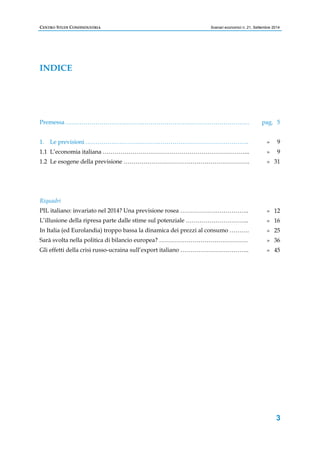 CENTRO STUDI CONFINDUSTRIA Scenari economici n. 21, Settembre 2014 
3 
INDICE 
Premessa ………………………………………………………………………………… 
1. Le previsioni ……………………………………………………………………….. 
1.1 L’economia italiana ………………………………………………………………... 
1.2 Le esogene della previsione ………………………………………………………. 
Riquadri 
PIL italiano: invariato nel 2014? Una previsione rosea …………………………….. 
L’illusione della ripresa parte dalle stime sul potenziale ………………………….. 
In Italia (ed Eurolandia) troppo bassa la dinamica dei prezzi al consumo ………. 
Sarà svolta nella politica di bilancio europea? ……………………………………… 
Gli effetti della crisi russo-ucraina sull’export italiano …………………………….. 
pag. 5 
» 9 
» 9 
» 31 
» 12 
» 16 
» 25 
» 36 
» 45 
 
