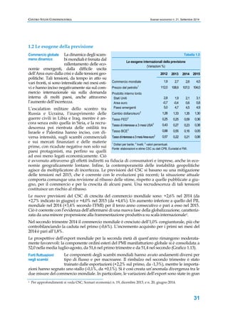CENTRO STUDI CONFINDUSTRIA Scenari economici n. 21, Settembre 2014 
Tabella 1.5 
31 
1.2 Le esogene della previsione 
Commercio globale 
meno dinamico 
La dinamica degli scam-bi 
mondiali è frenata dal 
rallentamento delle eco-nomie 
emergenti, dalla difficile uscita 
dell’Area euro dalla crisi e dalle tensioni geo-politiche. 
Tali tensioni, da tempo in atto su 
vari fronti, si sono intensificate nei mesi esti-vi 
e hanno inciso negativamente sia sul com-mercio 
internazionale sia sulla domanda 
interna di molti paesi, anche attraverso 
l’aumento dell’incertezza. 
L’escalation militare dello scontro tra 
Russia e Ucraina, l’inasprimento delle 
guerre civili in Libia e Iraq, mentre è an-cora 
senza esito quella in Siria, e la recru-descenza 
poi rientrata delle ostilità tra 
Israele e Palestina hanno inciso, con di-versa 
intensità, sugli scambi commerciali 
Le esogene internazionali della previsione 
(Variazioni %) 
Commercio mondiale 
Prezzo del petrolio1 
Prodotto interno lordo 
Stati Uniti 
Area euro 
Paesi emergenti 
Cambio dollaro/euro2 
Tasso FED3 
Tasso di interesse a 3 mesi USA3 
Tasso BCE3 
Tasso di interesse a 3 mesi Area euro3 
2012 
1,9 
112,0 
2,8 
-0,7 
5,0 
1,28 
0,25 
0,43 
0,88 
0,57 
2013 
2,7 
108,9 
1,9 
-0,4 
4,7 
1,33 
0,25 
0,27 
0,55 
0,22 
e sui mercati finanziari e delle materie 
1 prime, con ricadute negative non solo sui 
Dollari per barile; 2 livelli; 3 valori percentuali. 
paesi protagonisti, ma perfino su quelli 
Fonte: elaborazioni e stime CSC su dati CPB, Eurostat e FMI. 
ad essi meno legati economicamente. Ciò 
è avvenuto attraverso gli effetti indiretti su fiducia di consumatori e imprese, anche in eco-nomie 
geograficamente lontane. Infine, la contemporaneità delle instabilità geopolitiche 
agisce da moltiplicatore di incertezza. Le previsioni del CSC si basano su una mitigazione 
delle tensioni nel 2015, che è coerente con le evoluzioni più recenti; la situazione attuale 
comporta comunque una revisione al ribasso delle stime, rispetto a quelle pubblicate a giu-gno, 
per il commercio e per la crescita di alcuni paesi. Una recrudescenza di tali tensioni 
costituisce un rischio al ribasso. 
Le nuove previsioni del CSC di crescita del commercio mondiale sono: +2,6% nel 2014 (da 
+2,7% indicato in giugno) e +4,0% nel 2015 (da +4,4%). Un aumento inferiore a quello del PIL 
mondiale nel 2014 (+3,4% secondo l’FMI) per il terzo anno consecutivo e pari a esso nel 2015. 
Ciò è coerente con l’evidenza dell’affermarsi di una nuova fase della globalizzazione, caratteriz-zata 
da una minore propensione alla frammentazione produttiva su scala internazionale1. 
Nel secondo trimestre 2014 il commercio mondiale è cresciuto dell’1,0% congiunturale, più che 
controbilanciando la caduta nel primo (-0,6%). L’incremento acquisito per i primi sei mesi del 
2014 è pari all’1,8%. 
Le prospettive dell’export mondiale per la seconda metà di quest’anno rimangono moderata-mente 
favorevoli: la componente ordini esteri del PMI manifatturiero globale si è consolidata a 
52,0 nella media luglio-agosto, da 51,6 nel primo trimestre e da 51,4 nel secondo (Grafico 1.13). 
Le componenti degli scambi mondiali hanno avuto andamenti diversi per 
tipo di flusso e per macroaree. Il rimbalzo nel secondo trimestre è stato 
trainato dalle esportazioni (+2,2% sul primo, da -1,3%), mentre le importa-zioni 
Forti fluttuazioni 
negli scambi 
hanno segnato uno stallo (-0,1%, da +0,1%). Si è così creata un’anomala divergenza tra le 
due misure del commercio mondiale. In particolare, le variazioni dell’export sono state in gran 
1 Per approfondimenti si veda CSC, Scenari economici n. 19, dicembre 2013, e n. 20, giugno 2014. 
2014 
2,6 
107,0 
2,1 
0,6 
4,5 
1,35 
0,09 
0,23 
0,16 
0,21 
2015 
4,0 
104,0 
3,1 
0,8 
4,9 
1,30 
0,36 
0,38 
0,05 
0,06 
 