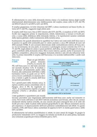 CENTRO STUDI CONFINDUSTRIA Scenari economici n. 21, Settembre 2014 
Il rallentamento in corso della domanda interna cinese e la moderata ripresa degli scambi 
internazionali determineranno una stabilizzazione del surplus cinese sotto il 2,5% del PIL 
nel 2014-15 (da 2,1% nel 2013 a 2,4% nel 2015). 
Il surplus giapponese, in forte riduzione dal 2007, è atteso mantenersi sul basso livello, in-torno 
Grafico 1.15 
33 
all’1% del PIL, raggiunto negli ultimi anni. 
Il surplus dell’Area euro, fino al 2011 intorno allo 0,5% del PIL, si amplierà al 3,0% nel 2015, 
livello mai raggiunto prima: le importazioni, infatti, faticheranno a tornare ai livelli pre-crisi, 
a causa della debolezza della domanda interna, e le esportazioni saranno sostenute 
dalla ripresa globale e dalla svalutazione della moneta unica. 
Svalutazione che quindi alimenterà lo squilibrio tra l’attivo nei conti esteri dell’Area euro e 
il passivo in quelli USA (entrambi pari in valore assoluto a circa 290 miliardi di euro nel 
2014 secondo l’FMI). È uno scenario determinato dalle contraddizioni interne all’Area stes-sa: 
tra la Germania, da una parte, in eccessivo e prolungato avanzo corrente (tra il 6% e il 
7% del PIL negli ultimi tre anni) e i paesi periferici, dall’altra, che hanno bisogno di un mag-giore 
contributo della domanda estera. Deve essere interno, quindi, anche il necessario rie-quilibrio 
competitivo, attraverso maggiore domanda interna e più elevata inflazione tede-sche; 
la prima ridurrebbe il surplus dell’Eurozona e la seconda riallineerebbe i cambi reali 
intra-euro. 
Dopo un già deluden-te 
primo trimestre 
(+0,2%), la crescita del 
Area euro 
in stallo 
PIL nell’Area euro si è del tutto arrestata 
nel secondo (Grafico 1.15). Il risultato è 
da imputare all’andamento piatto della 
Francia, alla contrazione dell’Italia e della 
Germania (-0,2%), la quale con un +0,7% 
aveva invece contribuito in maniera deci-siva 
a tenere a galla la crescita dell’Area 
3,0 
2,0 
1,0 
0,0 
-1,0 
Area euro: ristagna il PIL 
(Variazioni %, dati trimestrali destagionalizzati 
a prezzi costanti) 
nel periodo precedente. 
-2,0 
Tra i grandi paesi della moneta unica, la 
-3,0 
Congiunturali 
ripresa sembra essersi consolidata solo in 
-4,0 
Tendenziali 
Spagna, dove il PIL ha registrato un 
-5,0 
+0,6%, in accelerazione rispetto al primo 
-6,0 
trimestre (+0,4%) e all’ultimo del 2013 
2008 2009 2010 2011 2012 2013 2014 
(+0,2%). 
Fonte: elaborazioni CSC su dati Eurostat. 
I dati qualitativi e quantitativi più recenti 
lasciano prevedere una stagnazione dell’economia dell’Area euro anche nel trimestre in 
corso. Per il resto dell’anno e nel 2015 l’attività economica sarà frenata, oltre che da carenze 
strutturali interne tuttora irrisolte, da una crescita dei paesi emergenti ben al di sotto dei 
livelli pre-crisi e dalle ricadute delle tensioni geopolitiche in atto. Misure monetarie ancora 
più espansive e il deprezzamento dell’euro potranno controbilanciare tali effetti. In questo 
contesto, il PIL dell’Area è atteso aumentare di appena lo 0,6% in media quest’anno e dello 
0,8% nel 2015. 
Il rallentamento nel settore manifatturiero è, infatti, in corso ormai da maggio. In giugno la 
produzione industriale (-0,3% su maggio) era tornata sui livelli di un anno prima, lasciando 
una variazione acquisita per il terzo trimestre pari a -0,6%. 
 