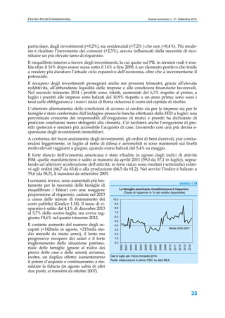 CENTRO STUDI CONFINDUSTRIA Scenari economici n. 21, Settembre 2014 
particolare, dagli investimenti (+8,2%), sia residenziali (+7,2% ) che non (+8,4%). Più mode-sto 
è risultato l’incremento dei consumi (+2,5%), ancora influenzati dalla necessità di rico-stituire 
Le famiglie americane ricostituiscono il risparmio 
(Tasso di risparmio in % del reddito disponibile) 
Media 2000-2007 
2000 
2001 
2002 
2003 
2004 
2005 
2006 
2007 
2008 
2009 
2010 
2011 
2012 
2013 
2014 
35 
un più elevato tasso di risparmio. 
Il riequilibrio interno a favore degli investimenti, la cui quota sul PIL in termini reali è risa-lita 
oltre il 16% dopo essere scesa sotto il 14% a fine 2009, è un elemento positivo che tende 
a rendere più duraturo l’attuale ciclo espansivo dell’economia, oltre che a incrementarne il 
potenziale. 
Il recupero degli investimenti proseguirà anche nei prossimi trimestri, grazie all’elevata 
redditività, all’abbondante liquidità delle imprese e alle condizioni finanziarie favorevoli. 
Nel secondo trimestre 2014 i profitti sono, infatti, aumentati del 6,3% rispetto al primo; a 
luglio i prestiti alle imprese sono balzati del 10,9% rispetto a un anno prima; sono scesi i 
tassi sulle obbligazioni e i nuovi rialzi di Borsa riducono il costo del capitale di rischio. 
L’ulteriore allentamento delle condizioni di accesso al credito sia per le imprese sia per le 
famiglie è stato confermato dall’indagine presso le banche effettuata dalla FED a luglio: una 
percentuale crescente dei responsabili all’erogazione di mutui e prestiti ha dichiarato di 
praticare condizioni meno stringenti alla clientela. Ciò faciliterà anche l’erogazione di pre-stiti 
ipotecari e renderà più accessibile l’acquisto di case, favorendo così una più decisa e-spansione 
degli investimenti immobiliari. 
A conferma del buon andamento degli investimenti, gli ordini di beni durevoli, pur contra-endosi 
leggermente, in luglio al netto di difesa e aeromobili si sono mantenuti sui livelli 
molto elevati raggiunti a giugno, quando erano balzati del 5,4% su maggio. 
Il forte slancio dell’economia americana è stato ribadito in agosto dagli indici di attività 
ISM: quello manifatturiero è salito ai massimi da aprile 2011 (59,0 da 57,1 in luglio), segna-lando 
un’ulteriore accelerazione dell’attività; in forte rialzo sono risultati i sottoindici relati-vi 
agli ordini (66,7 da 63,4) e alla produzione (64,5 da 61,2). Nei servizi l’indice è balzato a 
59,6 (da 58,7), il massimo da settembre 2005. 
I consumi, invece, sono aumentati più len-tamente 
per la necessità delle famiglie di 
riequilibrare i bilanci con una maggiore 
propensione al risparmio, caduta nel 2013 
a causa delle misure di risanamento dei 
conti pubblici (Grafico 1.18). Il tasso di ri-sparmio 
è salito dal 4,1% di dicembre 2013 
al 5,7% dello scorso luglio, ma aveva rag-giunto 
l’8,6% nel quarto trimestre 2012. 
Il costante aumento del numero degli oc-cupati 
(+142mila in agosto, +215mila me-dio 
mensile da inizio anno), il lento ma 
progressivo recupero dei salari e il forte 
miglioramento della situazione patrimo-niale 
delle famiglie (grazie al rialzo dei 
prezzi delle case e delle azioni) avranno, 
inoltre, un duplice effetto: aumenteranno 
il potere d’acquisto e continueranno a rin-saldare 
la fiducia (in agosto salita di altri 
due punti, ai massimi da ottobre 2007). 
Grafico 1.18 
10,0 
9,0 
8,0 
7,0 
6,0 
5,0 
4,0 
3,0 
2,0 
1,0 
0,0 
Dati di luglio per il terzo trimestre 2014. 
Fonte: elaborazioni e stime CSC su dati BEA. 
 