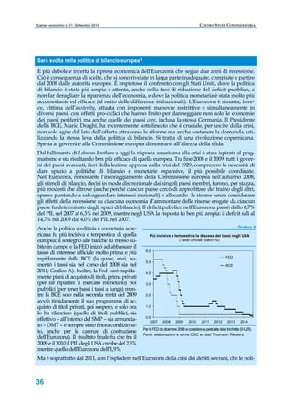 Scenari economici n. 21, Settembre 2014 CENTRO STUDI CONFINDUSTRIA 
Sarà svolta nella politica di bilancio europea? 
È più debole e incerta la ripresa economica dell’Eurozona che segue due anni di recessione. 
Ciò è conseguenza di scelte, che si sono rivelate in larga parte inadeguate, compiute a partire 
dal 2008 dalle autorità europee. È impietoso il confronto con gli Stati Uniti, dove la politica 
di bilancio è stata più ampia e attenta, anche nella fase di riduzione del deficit pubblico, a 
non far deragliare la ripartenza dell’economia, e dove la politica monetaria è stata molto più 
accomodante ed efficace (al netto delle differenze istituzionali). L’Eurozona è rimasta, inve-ce, 
36 
vittima dell’austerity, attuata con imponenti manovre restrittive e simultaneamente in 
diversi paesi, con effetti pro-ciclici che hanno finito per danneggiare non solo le economie 
dei paesi periferici ma anche quelle dei paesi core, inclusa la stessa Germania. Il Presidente 
della BCE, Mario Draghi, ha recentemente sottolineato che è cruciale, per uscire dalla crisi, 
non solo agire dal lato dell’offerta attraverso le riforme ma anche sostenere la domanda, uti-lizzando 
la stessa leva della politica di bilancio. Si tratta di una rivoluzione copernicana. 
Spetta ai governi e alla Commissione europea dimostrarsi all’altezza della sfida. 
Dal fallimento di Lehman Brothers a oggi la risposta americana alla crisi è stata ispirata al prag-matismo 
e sta risultando ben più efficace di quella europea. Tra fine 2008 e il 2009, tutti i gover-ni 
dei paesi avanzati, fieri della lezione appresa dalla crisi del 1929, compresero la necessità di 
dare spazio a politiche di bilancio e monetarie espansive, il più possibile coordinate. 
Nell’Eurozona, nonostante l’incoraggiamento della Commissione europea nell’autunno 2008, 
gli stimoli di bilancio, decisi in modo discrezionale dai singoli paesi membri, furono, per stazza, 
più modesti che altrove (anche perché ciascun paese cercò di approfittare del traino degli altri, 
spesso puntando a salvaguardare interessi nazionali) e allocando le risorse senza considerare 
gli effetti della recessione su ciascuna economia (l’ammontare delle risorse erogate da ciascun 
paese fu determinato dagli spazi di bilancio). Il deficit pubblico nell’Eurozona passò dallo 0,7% 
del PIL nel 2007 al 6,3% nel 2009, mentre negli USA la risposta fu ben più ampia: il deficit salì al 
14,7% nel 2009 dal 4,0% del PIL nel 2007. 
Anche la politica creditizia e monetaria ame-ricana 
fu più incisiva e tempestiva di quella 
europea: il sostegno alle banche fu messo su-bito 
in campo e la FED iniziò ad abbassare il 
tasso di interesse ufficiale molto prima e più 
rapidamente della BCE (la quale, anzi, au-mentò 
i tassi sia nel corso del 2008 sia nel 
2011; Grafico A). Inoltre, la Fed varò rapida-mente 
piani di acquisto di titoli, prima privati 
(per far ripartire il mercato monetario) poi 
pubblici (per tener bassi i tassi a lunga) men-tre 
la BCE solo nella seconda metà del 2009 
avviò timidamente il suo programma di ac-quisto 
di titoli privati, poi sospeso, e solo ora 
lo ha rilanciato (quello di titoli pubblici, sia 
effettivo – all’interno del SMP – sia annuncia-to 
– OMT – è sempre stato finora condiziona-to, 
anche per le carenze di costruzione 
Grafico A 
Più incisiva e tempestiva la discesa dei tassi negli USA 
6,0 
5,0 
4,0 
3,0 
2,0 
1,0 
0,0 
FED 
BCE 
(Tassi ufficiali, valori %) 
2007 2008 2009 2010 2011 2012 2013 2014 
Per la FED da dicembre 2008 si considera la parte alta della forchetta (0-0,25). 
Fonte: elaborazioni e stime CSC su dati Thomson Reuters. 
dell’Eurozona). Il risultato finale fu che tra il 
2009 e il 2010 il PIL degli USA crebbe del 2,5% 
mentre quello dell’Eurozona dell’1,9%. 
Ma è soprattutto dal 2011, con l’esplodere nell’Eurozona della crisi dei debiti sovrani, che le poli- 
 