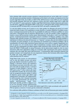 CENTRO STUDI CONFINDUSTRIA Scenari economici n. 21, Settembre 2014 
tiche adottate dalle autorità europee appaiono controproducenti per uscire dalla crisi1: le econo-mie 
dei paesi euro perdono terreno e cominciano ad avvitarsi su se stesse, al contrario di ciò che 
accade negli Stati Uniti. Tra il 2011 e il 2013 il PIL dell’Eurozona è sceso dell’1,1% ed è risultato 
nel secondo trimestre 2014 del 2,4% inferiore al picco pre-crisi, mentre negli USA è salito del 
4,7% ed è del 6,7% sopra quel picco. Inoltre, negli Stati Uniti il tasso di disoccupazione dal massi-mo 
del 10,0%, raggiunto nell’ottobre 2009, è sceso al 6,1% nell’agosto 2014, mentre nell’Eurozona 
è cresciuto dal 9,8% di inizio 2011 a un record del 12,0% da marzo a settembre 2013. 
La crisi dei debiti sovrani, per il modo in cui è stata gestita, ha allargato gli spread sui rendi-menti 
dei titoli di stato e ha contribuito in modo decisivo a rendere inefficace la politica mone-taria. 
Contemporaneamente ha bloccato la possibilità di utilizzare il bilancio pubblico in senso 
anti-ciclico. Nonostante tassi di interesse ufficiali bassi, il costo dei prestiti è salito vertiginosa-mente 
a causa dell’accresciuto rischio paese determinando il più grave credit crunch del dopo-guerra. 
Contemporaneamente imponenti manovre restrittive di bilancio pubblico sono state 
imposte dalle autorità europee con l’obiettivo di accrescere la sostenibilità dei debiti pubblici e 
ripristinare la fiducia dei mercati finanziari. La “risposta” europea alla crisi dei debiti sovrani si 
è tradotta, nei paesi periferici, in una restrizione sia monetaria sia di bilancio pubblico. Ma la 
simultaneità e la stazza delle restrizioni hanno finito per avere spillover negativi significativi an-che 
sui paesi core. Un recente lavoro della Commissione europea mostra che questi spillover 
hanno più che raddoppiato gli effetti negativi delle restrizioni sulla crescita del PIL anche al di 
fuori dei PIIGS2. D’altra parte, la stessa Germania, che ha attraversato meglio la crisi, in consi-derazione 
della forte dipendenza della sua economia dalle esportazioni non poteva rimanere 
estranea alla crisi degli altri paesi dell’Eurozona3. L’arretramento della domanda (interna) dei 
partner europei, non compensato da una espansione interna alla Germania della stessa entità, 
ha finito per avere effetti negativi anche 
sulla dinamica del PIL tedesco. 
Negli Stati Uniti, invece, in concomitanza 
con la crisi dei debiti sovrani, nel perse-guire 
Grafico B 
37 
gli obiettivi domestici la politica mo-netaria 
è divenuta ancora più espansiva 
(ed efficace) con tassi vicini allo zero, sem-pre 
al di sotto di quelli europei, e massicci 
acquisti di titoli pubblici e privati: a fine 
2011 pari a circa 7 volte e mezza gli acqui-sti 
della BCE (Grafico B). Il Governo fede-rale 
ha progressivamente ridotto il deficit 
3.500 
3.000 
2.500 
2.000 
1.500 
Imponenti gli acquisti di titoli della FED 
(Bilancio BCE e FED: totale e titoli pubblici e privati; 
miliardi di euro; dati settimanali) 
Bilancio BCE 
di cui titoli 
Bilancio FED 
di cui titoli 
di bilancio, grazie anche agli effetti sugli 
1.000 
stabilizzatori automatici del miglioramen-to 
dell’economia, che è rimasto comunque 
500 
su un livello decisamente più elevato di 
0 
quello dell’Eurozona: negli USA, 
2009 2010 2011 2012 2013 2014 
dall’11,0% del PIL nel 2011, il deficit è sce-so 
Fonte: elaborazioni e stime CSC su dati FED e BCE. 
al 7,3% nel 2013; mentre nell’Eurozona 
si è passati dal 4,2% al 3,0%. Il rientro del deficit negli USA è stato accentuato solo quando il 
PIL ha ripreso a crescere e l’output gap ha cominciato a chiudersi. 
Un confronto delle politiche di bilancio adottate da Stati Uniti ed Eurozona può essere condotto 
1 Al riguardo si veda il riquadro Politiche espansive per uscire dalla crisi in CSC, Scenari economici n. 14, giugno 2012. 
2 Si veda Jan in ‘t Veld, Fiscal consolidations and spillovers in the Euro area periphery and core, Commissione europea, 
Economic Papers n. 506, ottobre 2013. 
3 Si veda il riquadro Germania über alles… se l’Europa non affonda in CSC, Scenari economici n. 14, giugno 2012. 
 