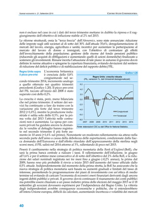 Scenari economici n. 21, Settembre 2014 CENTRO STUDI CONFINDUSTRIA 
non è escluso nel caso in cui i dati del terzo trimestre mettano in dubbio la ripresa e il rag-giungimento 
Regno Unito sopra 
il picco pre-crisi 
40 
dell’obiettivo di inflazione stabile al 2% nel 2015. 
Le riforme strutturali, ossia la “terza freccia” dell’Abenomics, sono state annunciate: riduzione 
delle imposte sugli utili societari al di sotto del 30% dall’attuale 35,6%; deregolamentazione di 
mercati del lavoro, energia, agricoltura e sanità; incentivi per aumentare la partecipazione al 
mercato del lavoro di donne e immigrati, con l’obiettivo di contrastare gli effetti 
dell’invecchiamento della popolazione; gestione delle risorse del fondo pensioni pubblico 
(riducendo gli acquisti di obbligazioni e aumentando quelli di azioni domestiche) finalizzato a 
sostenere gli investimenti. Rimane incerta l’attuazione di tale piano: in autunno il governo dovrà 
definire le norme attuative e spiegarne la copertura finanziaria, evitando deviazioni dal sentiero 
di riduzione del deficit pubblico e di stabilizzazione del rapporto debito/PIL. 
L’economia britannica 
è cresciuta dello 0,8% 
congiunturale nel se-condo 
trimestre 2014, incremento analogo 
a quello ottenuto nei quattro trimestri 
precedenti (Grafico 1.20). Il picco pre-crisi 
del PIL toccato all’inizio del 2008 è stato 
superato così dello 0,2%. 
La crescita è stata, però, meno bilanciata 
che nel primo trimestre: il settore dei ser-vizi 
ha continuato a fare da traino con la 
variazione più forte dal terzo trimestre 
2012 (+1,0%), mentre la produzione indu-striale 
è salita solo dello 0,3%; per la pri-ma 
volta dal 2013 l’attività nelle costru-zioni 
non è aumentata. La spesa per con-sumi 
privati ha guidato ancora la doman-da: 
le vendite al dettaglio hanno registra-to 
nel secondo trimestre il più forte au-mento 
Grafico 1.20 
6,0 
4,0 
2,0 
0,0 
-2,0 
-4,0 
-6,0 
-8,0 
Regno Unito: crescita robusta 
(PIL, variazioni %, dati trimestrali destagionalizzati) 
Congiunturali 
Tendenziali 
2007 2008 2009 2010 2011 2012 2013 2014 
Fonte: elaborazioni CSC su dati Office for National Statistics. 
in 10 anni (+1,6% sul primo). Nonostante un moderato rallentamento sia atteso nella 
seconda parte dell’anno a causa della debolezza delle esportazioni, condizionate dalla fiac-ca 
domanda dell’Eurozona e dall’effetto ritardato dell’apprezzamento della sterlina negli 
scorsi mesi, il PIL salirà nel 2014 attorno al 3%, rallentando di poco nel 2015. 
Peserà il cambiamento nella strategia di politica monetaria della Bank of England (BoE), che 
sarà la prima banca centrale a rialzare i tassi. Il rallentamento dell’inflazione, in giugno 
all’1,6% e per il settimo mese consecutivo al di sotto dell’obiettivo del 2% della BoE, e la ridu-zione 
dei salari nominali registrata nei tre mesi fino a giugno (-0,2% annuo), la prima dal 
2009, hanno reso più probabile il rinvio a inizio 2015 dell’aumento del tasso ufficiale dallo 
0,5% attuale. Indipendentemente dal momento della prima stretta, la BoE ha assicurato che la 
nuova strategia di politica monetaria sarà basata su aumenti graduali e limitati del tasso di 
interesse, permettendo la programmazione dei piani di investimento con un’ottica di medio 
termine ed evitando di caricare l’economia di eccessivi oneri finanziari derivanti dagli ancora 
ingenti debiti pubblici e privati. Il governo dovrà continuare il risanamento dei conti pubblici 
ma potrebbe essere chiamato a un passo indietro prima delle elezioni del maggio 2015 se il 18 
settembre gli scozzesi dovessero esprimersi per l’indipendenza dal Regno Unito. La vittoria 
degli indipendentisti avrebbe conseguenze economiche e politiche, che si estenderebbero 
all’intera Unione europea, difficili da calcolare, aumentando incertezza e volatilità dei mercati 
 