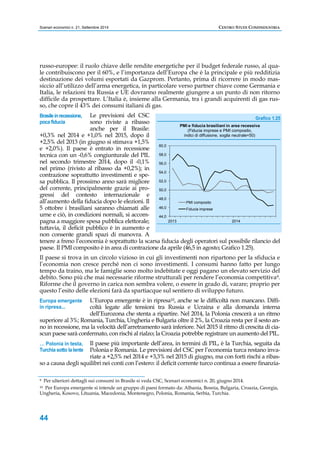 Scenari economici n. 21, Settembre 2014 CENTRO STUDI CONFINDUSTRIA 
russo-europee: il ruolo chiave delle rendite energetiche per il budget federale russo, al qua-le 
contribuiscono per il 60%, e l’importanza dell’Europa che è la principale e più redditizia 
destinazione dei volumi esportati da Gazprom. Pertanto, prima di ricorrere in modo mas-siccio 
Brasile in recessione, 
poca fiducia 
Europa emergente 
in ripresa... 
… Polonia in testa, 
Turchia sotto la lente 
44 
all’utilizzo dell’arma energetica, in particolare verso partner chiave come Germania e 
Italia, le relazioni tra Russia e UE dovranno realmente giungere a un punto di non ritorno 
difficile da prospettare. L’Italia è, insieme alla Germania, tra i grandi acquirenti di gas rus-so, 
che copre il 43% dei consumi italiani di gas. 
Le previsioni del CSC 
sono riviste a ribasso 
anche per il Brasile: 
+0,3% nel 2014 e +1,0% nel 2015, dopo il 
+2,5% del 2013 (in giugno si stimava +1,5% 
e +2,0%). Il paese è entrato in recessione 
tecnica con un -0,6% congiunturale del PIL 
nel secondo trimestre 2014, dopo il -0,1% 
nel primo (rivisto al ribasso da +0,2%); in 
contrazione soprattutto investimenti e spe-sa 
pubblica. Il prossimo anno sarà migliore 
del corrente, principalmente grazie ai pro-gressi 
del contesto internazionale e 
all’aumento della fiducia dopo le elezioni. Il 
5 ottobre i brasiliani saranno chiamati alle 
urne e ciò, in condizioni normali, si accom-pagna 
a maggiore spesa pubblica elettorale; 
Grafico 1.25 
60,0 
58,0 
56,0 
54,0 
52,0 
50,0 
48,0 
46,0 
44,0 
PMI e fiducia brasiliani in area recessiva 
(Fiducia imprese e PMI composito, 
indici di diffusione, soglia neutrale=50) 
PMI composito 
Fiducia imprese 
2013 2014 
tuttavia, il deficit pubblico è in aumento e 
non consente grandi spazi di manovra. A 
tenere a freno l’economia è soprattutto la scarsa fiducia degli operatori sul possibile rilancio del 
paese. Il PMI composito è in area di contrazione da aprile (46,5 in agosto; Grafico 1.25). 
Il paese si trova in un circolo vizioso in cui gli investimenti non ripartono per la sfiducia e 
l’economia non cresce perché non ci sono investimenti. I consumi hanno fatto per lungo 
tempo da traino, ma le famiglie sono molto indebitate e oggi pagano un elevato servizio del 
debito. Sono più che mai necessarie riforme strutturali per rendere l’economia competitiva9. 
Riforme che il governo in carica non sembra volere, o essere in grado di, varare; proprio per 
questo l’esito delle elezioni farà da spartiacque sul sentiero di sviluppo futuro. 
L’Europa emergente è in ripresa10, anche se le difficoltà non mancano. Diffi-coltà 
legate alle tensioni tra Russia e Ucraina e alla domanda interna 
dell’Eurozona che stenta a ripartire. Nel 2014, la Polonia crescerà a un ritmo 
superiore al 3%; Romania, Turchia, Ungheria e Bulgaria oltre il 2%, la Croazia resta per il sesto an-no 
in recessione, ma la velocità dell’arretramento sarà inferiore. Nel 2015 il ritmo di crescita di cia-scun 
paese sarà confermato, con rischi al rialzo; la Croazia potrebbe registrare un aumento del PIL. 
Il paese più importante dell’area, in termini di PIL, è la Turchia, seguita da 
Polonia e Romania. Le previsioni del CSC per l’economia turca restano inva-riate 
a +2,5% nel 2014 e +3,3% nel 2015 di giugno, ma con forti rischi a ribas-so 
a causa degli squilibri nei conti con l’estero: il deficit corrente turco continua a essere finanzia- 
9 Per ulteriori dettagli sui consumi in Brasile si veda CSC, Scenari economici n. 20, giugno 2014. 
10 Per Europa emergente si intende un gruppo di paesi formato da: Albania, Bosnia, Bulgaria, Croazia, Georgia, 
Ungheria, Kosovo, Lituania, Macedonia, Montenegro, Polonia, Romania, Serbia, Turchia. 
 
