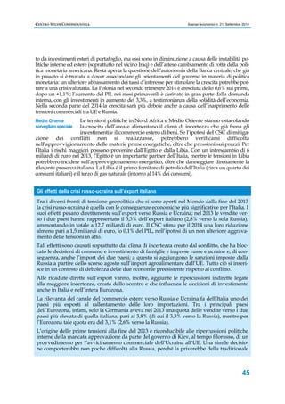 CENTRO STUDI CONFINDUSTRIA Scenari economici n. 21, Settembre 2014 
to da investimenti esteri di portafoglio, ma essi sono in diminuzione a causa delle instabilità po-litiche 
interne ed estere (soprattutto nel vicino Iraq) e dell’atteso cambiamento di rotta della poli-tica 
monetaria americana. Resta aperta la questione dell’autonomia della Banca centrale, che già 
in passato si è trovata a dover assecondare gli orientamenti del governo in materia di politica 
monetaria: un ulteriore abbassamento dei tassi d’interesse per stimolare la crescita potrebbe por-tare 
a una crisi valutaria. La Polonia nel secondo trimestre 2014 è cresciuta dello 0,6% sul primo, 
dopo un +1,1%; l’aumento del PIL nei mesi primaverili è derivato in gran parte dalla domanda 
interna, con gli investimenti in aumento del 3,3%, a testimonianza della solidità dell’economia. 
Nella seconda parte del 2014 la crescita sarà più debole anche a causa dell’inasprimento delle 
tensioni commerciali tra UE e Russia. 
Le tensioni politiche in Nord Africa e Medio Oriente stanno ostacolando 
la crescita dell’area e alimentano il clima di incertezza che già frena gli 
investimenti e il commercio estero di beni. Se l’ipotesi del CSC di mitiga-zione 
dei conflitti non si realizzasse, potrebbero verificarsi difficoltà 
nell’approvvigionamento delle materie prime energetiche, oltre che pressioni sui prezzi. Per 
l’Italia i rischi maggiori possono provenire dall’Egitto e dalla Libia. Con un interscambio di 6 
miliardi di euro nel 2013, l’Egitto è un importante partner dell’Italia, mentre le tensioni in Libia 
potrebbero incidere sull’approvvigionamento energetico, oltre che danneggiare direttamente la 
rilevante presenza italiana. La Libia è il primo fornitore di petrolio dell’Italia (circa un quarto dei 
consumi italiani) e il terzo di gas naturale (intorno al 14% dei consumi). 
45 
Medio Oriente 
sorvegliato speciale 
Gli effetti della crisi russo-ucraina sull’export italiano 
Tra i diversi fronti di tensione geopolitica che si sono aperti nel Mondo dalla fine del 2013 
la crisi russo-ucraina è quella con le conseguenze economiche più significative per l’Italia. I 
suoi effetti pesano direttamente sull’export verso Russia e Ucraina; nel 2013 le vendite ver-so 
i due paesi hanno rappresentato il 3,3% dell’export italiano (2,8% verso la sola Russia), 
ammontando in totale a 12,7 miliardi di euro. Il CSC stima per il 2014 una loro riduzione 
almeno pari a 1,5 miliardi di euro, lo 0,1% del PIL, nell’ipotesi di un non ulteriore aggrava-mento 
delle tensioni in atto. 
Tali effetti sono causati soprattutto dal clima di incertezza creato dal conflitto, che ha bloc-cato 
le decisioni di consumo e investimento di famiglie e imprese russe e ucraine e, di con-seguenza, 
anche l’import dei due paesi; a questo si aggiungono le sanzioni imposte dalla 
Russia a partire dello scorso agosto sull’import agroalimentare dall’UE. Tutto ciò si inseri-sce 
in un contesto di debolezza delle due economie preesistente rispetto al conflitto. 
Alle ricadute dirette sull’export vanno, inoltre, aggiunte le ripercussioni indirette legate 
alla maggiore incertezza, creata dallo scontro e che influenza le decisioni di investimento 
anche in Italia e nell’intera Eurozona. 
La rilevanza del canale del commercio estero verso Russia e Ucraina fa dell’Italia uno dei 
paesi più esposti al rallentamento delle loro importazioni. Tra i principali paesi 
dell’Eurozona, infatti, solo la Germania aveva nel 2013 una quota delle vendite verso i due 
paesi più elevata di quella italiana, pari al 3,8% (di cui il 3,3% verso la Russia), mentre per 
l’Eurozona tale quota era del 3,1% (2,6% verso la Russia). 
L’origine delle prime tensioni alla fine del 2013 è riconducibile alle ripercussioni politiche 
interne della mancata approvazione da parte del governo di Kiev, al tempo filorusso, di un 
provvedimento per l’avvicinamento commerciale dell’Ucraina all’UE. Una simile decisio-ne 
comporterebbe non poche difficoltà alla Russia, perché la priverebbe della tradizionale 
 