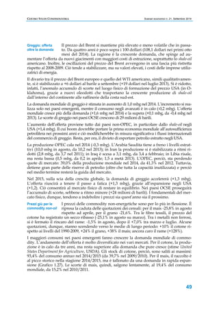 CENTRO STUDI CONFINDUSTRIA Scenari economici n. 21, Settembre 2014 
Il prezzo del Brent si mantiene più elevato e meno volatile che in passa-to. 
Da quattro anni è poco sopra i 100 dollari (108,1 dollari nei primi otto 
mesi del 2014). La ragione è la crescente domanda, che spinge ad au-mentare 
Greggio: offerta 
oltre la domanda 
l’offerta da nuovi giacimenti con maggiori costi di estrazione, soprattutto lo shale-oil 
americano. Inoltre, le oscillazioni del prezzo del Brent avvengono in una fascia più ristretta 
rispetto al 2008-2009. Ciò tende a stabilizzare, ma su valori elevati, i costi delle imprese utiliz-zatrici 
49 
di energia. 
Il divario tra il prezzo del Brent europeo e quello del WTI americano, simili qualitativamen-te, 
si è stabilizzato a +6 dollari al barile a settembre (+19 dollari nel luglio 2013). Si è ridotto, 
infatti, l’anomalo accumulo di scorte nel luogo fisico di formazione del prezzo USA (in O-klahoma), 
grazie a nuovi oleodotti che trasportano la crescente produzione di shale-oil 
dall’interno del continente alle raffinerie della costa sud-est. 
La domanda mondiale di greggio è stimata in aumento di 1,0 mbg nel 2014. L’incremento si rea-lizza 
solo nei paesi emergenti, mentre il consumo negli avanzati è in calo (-0,2 mbg). L’offerta 
mondiale cresce più della domanda (+1,6 mbg nel 2014) e la supera (+0,1 mbg, da -0,4 mbg nel 
2013). Le scorte di greggio nei paesi OCSE crescono di 29 milioni di barili. 
L’aumento dell’offerta proviene tutto dai paesi non-OPEC, in particolare dallo shale-oil negli 
USA (+1,4 mbg). Il cui boom dovrebbe portare la prima economia mondiale all’autosufficienza 
petrolifera nei prossimi anni e ciò modificherebbe in misura significativa i flussi internazionali 
del commercio di greggio. Resta, per ora, il divieto di esportare petrolio estratto negli USA. 
La produzione OPEC cala nel 2014 (-0,3 mbg). L’Arabia Saudita tiene a freno i livelli estrat-tivi 
(10,0 mbg in agosto, da 10,2 nel 2013); in Iran la produzione si è stabilizzata a ritmi ri-dotti 
(2,8 mbg, da 3,7 nel 2011); in Iraq è scesa a 3,1 mbg, da 3,4 a febbraio; in Libia risale, 
ma resta bassa (0,5 mbg, da 0,2 in aprile; 1,5 a metà 2013). L’OPEC, perciò, sta perdendo 
quote di mercato: 39,0% della produzione mondiale nel 2014, da 41,3% nel 2012. Tuttavia, 
detiene gran parte delle riserve di petrolio (oltre che tutta la capacità inutilizzata) e perciò 
nel medio termine resterà la guida del mercato. 
Nel 2015, sulla scia della crescita globale, la domanda di greggio accelererà (+1,3 mbg). 
L’offerta riuscirà a tenere il passo a fatica (+1,3 mbg), grazie all’espansione negli USA 
(+1,2). Ciò consentirà al mercato fisico di restare in equilibrio. Nei paesi OCSE proseguirà 
l’accumulo di scorte, sebbene a ritmo minore (+24 milioni di barili). I fondamentali del mer-cato 
fisico, dunque, tendono a indebolire i prezzi sia quest’anno sia il prossimo. 
I prezzi delle commodity non-energetiche sono per lo più in flessione. È 
ripresa la caduta delle quotazioni dei cereali: per il mais -25,8% in agosto 
rispetto ad aprile, per il grano -21,6%. Tra le fibre tessili, il prezzo del 
Prezzi giù per le 
commodity non-oil 
cotone ha registrato un secco ribasso (-25,1% in agosto su marzo). Tra i metalli non ferrosi, 
si è fermato il rincaro del rame: -1,5% in agosto, dopo il +7,0% tra marzo e luglio. Alcune 
quotazioni, dunque, stanno scendendo verso le medie di lungo periodo: +10% il cotone ri-spetto 
ai livelli del 1990-2009, +24% il grano, +38% il mais; ancora caro il rame (+128%). 
I maggiori consumi nei paesi emergenti fanno crescere la domanda mondiale di commo-dity. 
L’andamento dell’offerta è molto diversificato nei vari mercati. Per il cotone, la produ-zione 
è in calo da tre anni, ma resta superiore alla domanda che pure cresce (stime United 
States Department for Agriculture, USDA). Gli stock di cotone, perciò, sono saliti ai massimi: 
93,4% del consumo annuo nel 2014/2015 (da 39,7% nel 2009/2010). Per il mais, il raccolto è 
al picco storico nella stagione 2014/2015, ma è tallonato da una domanda in rapida espan-sione 
(Grafico 1.27). Le scorte di mais, quindi, salgono lentamente, al 19,4% del consumo 
mondiale, da 15,2% nel 2010/2011. 
 
