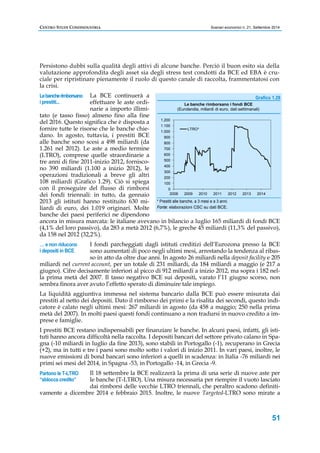 CENTRO STUDI CONFINDUSTRIA Scenari economici n. 21, Settembre 2014 
Persistono dubbi sulla qualità degli attivi di alcune banche. Perciò il buon esito sia della 
valutazione approfondita degli asset sia degli stress test condotti da BCE ed EBA è cru-ciale 
per ripristinare pienamente il ruolo di questo canale di raccolta, frammentatosi con 
Grafico 1.29 
51 
la crisi. 
La BCE continuerà a 
effettuare le aste ordi-narie 
a importo illimi-tato 
Le banche rimborsano 
i prestiti... 
(e tasso fisso) almeno fino alla fine 
del 2016. Questo significa che è disposta a 
fornire tutte le risorse che le banche chie-dano. 
In agosto, tuttavia, i prestiti BCE 
alle banche sono scesi a 498 miliardi (da 
1.261 nel 2012). Le aste a medio termine 
(LTRO), comprese quelle straordinarie a 
tre anni di fine 2011-inizio 2012, fornisco-no 
390 miliardi (1.100 a inizio 2012), le 
operazioni tradizionali a breve gli altri 
108 miliardi (Grafico 1.29). Ciò si spiega 
con il proseguire del flusso di rimborsi 
dei fondi triennali: in tutto, da gennaio 
2013 gli istituti hanno restituito 630 mi-liardi 
di euro, dei 1.019 originari. Molte 
1.200 
1.100 
1.000 
900 
800 
700 
600 
500 
400 
300 
200 
100 
0 
Le banche rimborsano i fondi BCE 
(Eurolandia, miliardi di euro, dati settimanali) 
LTRO* 
2008 2009 2010 2011 2012 2013 2014 
* Prestiti alle banche, a 3 mesi e a 3 anni. 
Fonte: elaborazioni CSC su dati BCE. 
banche dei paesi periferici ne dipendono 
ancora in misura marcata: le italiane avevano in bilancio a luglio 165 miliardi di fondi BCE 
(4,1% del loro passivo), da 283 a metà 2012 (6,7%), le greche 45 miliardi (11,3% del passivo), 
da 158 nel 2012 (32,2%). 
I fondi parcheggiati dagli istituti creditizi dell’Eurozona presso la BCE 
sono aumentati di poco negli ultimi mesi, arrestando la tendenza al ribas-so 
in atto da oltre due anni. In agosto 26 miliardi nella deposit facility e 205 
… e non riducono 
i depositi in BCE 
miliardi nel current account, per un totale di 231 miliardi, da 184 miliardi a maggio (e 217 a 
giugno). Cifre decisamente inferiori al picco di 912 miliardi a inizio 2012, ma sopra i 182 nel-la 
prima metà del 2007. Il tasso negativo BCE sui depositi, varato l’11 giugno scorso, non 
sembra finora aver avuto l’effetto sperato di diminuire tale impiego. 
La liquidità aggiuntiva immessa nel sistema bancario dalla BCE può essere misurata dai 
prestiti al netto dei depositi. Dato il rimborso dei primi e la risalita dei secondi, questo indi-catore 
è calato negli ultimi mesi: 267 miliardi in agosto (da 458 a maggio; 250 nella prima 
metà del 2007). In molti paesi questi fondi continuano a non tradursi in nuovo credito a im-prese 
e famiglie. 
I prestiti BCE restano indispensabili per finanziare le banche. In alcuni paesi, infatti, gli isti-tuti 
hanno ancora difficoltà nella raccolta. I depositi bancari del settore privato calano in Spa-gna 
(-10 miliardi in luglio da fine 2013), sono stabili in Portogallo (-1), recuperano in Grecia 
(+2), ma in tutti e tre i paesi sono molto sotto i valori di inizio 2011. In vari paesi, inoltre, le 
nuove emissioni di bond bancari sono inferiori a quelli in scadenza: in Italia -76 miliardi nei 
primi sei mesi del 2014, in Spagna -53, in Portogallo -14, in Grecia -9. 
Il 18 settembre la BCE realizzerà la prima di una serie di nuove aste per 
le banche (T-LTRO). Una misura necessaria per riempire il vuoto lasciato 
dai rimborsi delle vecchie LTRO triennali, che peraltro scadono definiti-vamente 
Partono le T-LTRO 
“sblocca credito” 
a dicembre 2014 e febbraio 2015. Inoltre, le nuove Targeted-LTRO sono mirate a 
 