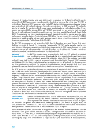 Scenari economici n. 21, Settembre 2014 CENTRO STUDI CONFINDUSTRIA 
sbloccare il credito, tramite una serie di incentivi e sanzioni per le banche affinché queste 
usino i fondi BCE per erogare nuovi prestiti a famiglie e imprese. Le prime due T-LTRO a 
settembre e dicembre 2014 hanno un tetto pari al 7% dei prestiti in essere per ciascuna banca, 
per un totale di 400 miliardi di euro. Secondo recenti stime, la BCE erogherà 270 miliardi, 
perché le banche dei paesi core chiederanno meno fondi rispetto al plafond disponibile. Segui-ranno, 
Meno titoli, 
in attesa degli ABS 
Tassi FED fermi 
fino a metà 2015 
52 
tra marzo 2015 e giugno 2016, sei T-LTRO trimestrali, per un importo pari, per ogni 
banca, al triplo dei nuovi prestiti erogati in eccesso rispetto a specifici benchmark fissati dalla 
BCE. È soprattutto sul buon funzionamento degli incentivi inseriti in questa seconda parte 
delle nuove aste che si gioca l’esito del piano BCE. Oltre che sui volumi di credito, le T-LTRO 
dovrebbero incidere anche sul suo costo: secondo recenti stime, potrebbero ridurre il tasso di 
interesse pagato dalle PMI italiane dello 0,2-0,4%. 
Le T-LTRO termineranno nel settembre 2018. Perciò, la prima avrà una durata di 4 anni, 
l’ultima poco più di 2 anni. Per consentire l’accesso alle T-LTRO anche a quelle banche che 
non abbiano abbastanza asset di qualità da dare in garanzia, la BCE ha prolungato per tutto 
questo orizzonte gli allentamenti eccezionali dei criteri per il collaterale. Ovvero, riduzione 
del rating minimo e ammissione di nuove tipologie di titoli. 
La BCE in agosto aveva in portafoglio titoli per 195 miliardi, acquistati 
con vecchi programmi. Uno stock che si va assottigliando per il loro giun-gere 
a scadenza (erano 284 miliardi a inizio 2012). La maggior parte (149 
miliardi) sono titoli pubblici e privati acquistati con il Securities Market Program (SMP), cessato 
nel febbraio 2012. La Banca ha in bilancio anche titoli privati per 47 miliardi dei due program-mi 
di acquisto di covered bond. Da giugno la liquidità creata con gli acquisti SMP non viene 
più sterilizzata, con il risultato di immettere fondi (decrescenti) nel sistema bancario. 
La BCE ha deciso a settembre di varare un programma di acquisti di titoli privati cartolariz-zati 
(ABS, asset backed securities), la cui preparazione era stata annunciata da mesi; una deci-sione 
comunque controversa. Gli asset sottostanti saranno per lo più prestiti a famiglie e 
imprese. L’obiettivo, infatti, è rimuovere dai bilanci bancari i vecchi crediti, liberando risor-se 
per l’erogazione di nuovi prestiti. Ciò dovrebbe aiutare a ripristinare il meccanismo di 
trasmissione della politica monetaria all’economia reale. Inoltre, la BCE ha lanciato anche 
un terzo piano di acquisto di covered bond emessi da banche dell’area. I dettagli sui due pro-grammi 
saranno resi noti a inizio ottobre e subito dopo partiranno gli acquisti. Si tratterà, 
nel complesso, di una forma di Quantitative Easing, che era assente nella politica BCE. I po-tenziali 
acquisti di titoli pubblici, disegnati nel settembre 2012 (Outright Monetary Transac-tions), 
non sono infatti mai cominciati in assenza di richieste dei governi nazionali. 
L’annuncio delle OMT aveva funzionato, comunque, da scudo anti-spread, dando avvio nel 
2012 al calo dei rendimenti dei titoli sovrani periferici. 
Il tasso di riferimento della FED è fermo nella forchetta 0,00-0,25% da 
quasi sei anni (0,09% il tasso “effettivo” a inizio settembre). Il proseguire 
della ripresa USA ha fatto scendere la disoccupazione al 6,2% a luglio. 
La dinamica dei prezzi non desta molte preoccupazioni: +2,0% annuo in luglio, +1,9% la 
core, in linea con l’obiettivo FED del +2,0%. Le attese di inflazione sono stabili: misurate sui 
titoli pubblici a 10 anni indicizzati ai prezzi indicano +2,2% in agosto. 
Dalle minute del FOMC risulta che la maggioranza dei membri ritiene opportuno lasciare 
invariati i tassi quest’anno e iniziare ad alzarli l’anno prossimo, indicando in media un li-vello 
dell’1,2% a fine 2015, a condizione che prosegua il miglioramento del mercato del la-voro. 
I vari dati che la FED ora considera (tasso di partecipazione, forza lavoro, numero di 
disoccupati), dopo aver abbandonato la soglia del 6,5% per il solo tasso di disoccupazione, 
 