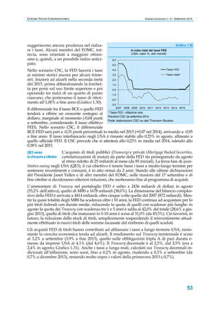 CENTRO STUDI CONFINDUSTRIA Scenari economici n. 21, Settembre 2014 
53 
suggeriscono ancora prudenza nel rialza-re 
i tassi. Alcuni membri del FOMC, tut-tavia, 
sono orientati a maggiore ottimi-smo 
e, quindi, a un possibile rialzo antici-pato. 
Nello scenario CSC, la FED lascerà i tassi 
ai minimi storici ancora per alcuni trime-stri. 
Inizierà ad alzarli nella seconda metà 
del 2015, prima abbandonando la forchet-ta 
per porsi sul suo limite superiore e poi 
operando tre rialzi di un quarto di punto 
ciascuno, che porteranno il tasso di riferi-mento 
all’1,00% a fine anno (Grafico 1.30). 
6,0 
5,0 
4,0 
3,0 
2,0 
1,0 
0,0 
-1,0 
-2,0 
-3,0 
In vista rialzi dei tassi FED 
(USA, valori %, dati mensili) 
Tasso FED 
Tasso reale* 
Il differenziale tra il tasso BCE e quello FED 
2007 2008 2009 2010 2011 2012 2013 2014 2015 
tenderà a offrire un crescente sostegno al 
dollaro, marginale al momento (-0,04 punti 
a settembre, considerando il tasso effettivo 
FED). Nello scenario CSC, il differenziale 
BCE-FED sarà pari a -0,31 punti percentuali in media nel 2015 (+0,07 nel 2014), arrivando a -0,95 
a fine anno. Il tasso interbancario negli USA è rimasto stabile allo 0,23% in agosto, allineato a 
quello ufficiale FED. Il CSC prevede che si attesterà allo 0,23% in media nel 2014, salendo allo 
0,38% nel 2015. 
L’acquisto di titoli pubblici (Treasury) e privati (Mortgage Backed Securities, 
cartolarizzazioni di mutui) da parte della FED sta proseguendo da agosto 
al ritmo ridotto di 25 miliardi al mese (da 85 iniziali). La terza fase di quan-titative 
QE3 verso 
la chiusura a ottobre 
easing negli USA (QE3), il cui obiettivo è tenere bassi i tassi a medio-lungo termine per 
sostenere investimenti e consumi, è in atto ormai da 2 anni. Stando alle ultime dichiarazioni 
del Presidente Janet Yellen e di altri membri del FOMC, nelle riunioni del 17 settembre e di 
fine ottobre si decideranno ulteriori riduzioni, che metteranno fine al programma di acquisti. 
L’ammontare di Treasury nel portafoglio FED è salito a 2436 miliardi di dollari in agosto 
(55,2% dell’attivo), quello di MBS a 1678 miliardi (38,0%). La dimensione del bilancio comples-sivo 
della FED è arrivata a 4414 miliardi, oltre cinque volte quella del 2007 (872 miliardi). Men-tre 
la quasi totalità degli MBS ha scadenza oltre i 10 anni, la FED continua ad acquistare per lo 
più titoli federali con durate medie, riducendo la quota di quelli con scadenze più lunghe: in 
agosto la quota dei Treasury con scadenza tra 1 e 5 anni è salita al 42,0% del totale (28,6% a giu-gno 
2013), quella di titoli che maturano in 5-10 anni è scesa al 31,0% (da 45,5%). Ciò favorirà, in 
futuro, la riduzione dello stock di titoli, semplicemente sospendendo il reinvestimento attual-mente 
effettuato in nuovi titoli delle somme incassate dal rimborso di quelli scaduti. 
Gli acquisti FED di titoli hanno contributo ad abbassare i tassi a lungo termine USA, nono-stante 
la crescita economica tenda ad alzarli. Il rendimento sul Treasury trentennale è sceso 
al 3,2% a settembre (3,9% a fine 2013), quello sulle obbligazioni tripla A di pari durata e-messe 
da imprese USA al 4,1% (dal 4,6%). Il Treasury decennale è al 2,5%, dal 2,9% (era a 
2,4% in agosto; Grafico 1.31). Anche i tassi a lunga reali, calcolati sui Treasury decennali in-dicizzati 
all’inflazione, sono scesi, fino a 0,2% in agosto, risalendo a 0,3% a settembre (da 
0,7% a dicembre 2013), restando molto sopra i valori della primavera 2013 (-0,7%). 
Grafico 1.30 
* Tasso FED - inflazione core. 
Previsioni CSC da settembre 2014. 
Fonte: elaborazioni CSC su dati Thomson Reuters. 
 