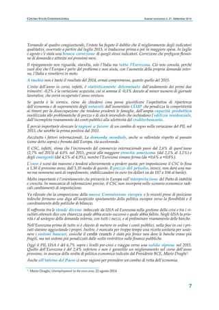 CENTRO STUDI CONFINDUSTRIA Scenari economici n. 21, Settembre 2014 
Tornando al quadro congiunturale, l’estate ha fugato il dubbio che il miglioramento degli indicatori 
qualitativi, osservato a partire dal luglio 2013, si traducesse prima o poi in maggiore spesa. In luglio 
e agosto c’è stata una brusca correzione di quegli stessi indicatori. Correzione che prefigura flessio-ne 
di domanda e attività nei prossimi mesi. 
Il ripiegamento non riguarda, stavolta, solo l’Italia ma tutta l’Eurozona. Ciò non consola, perché 
vuol dire che l’Europa è parte del problema e non aiuta, con l’aumento della propria domanda inter-na, 
7 
l’Italia a rimettersi in moto. 
A rischio non è tanto il risultato del 2014, ormai compromesso, quanto quello del 2015. 
L’esito dell’anno in corso, infatti, è statisticamente determinato dall’andamento dei primi due 
trimestri: -0,2% è la variazione acquisita, cui si somma il -0,1% dovuto al minor numero di giornate 
lavorative, che verrà recuperato l’anno venturo. 
Se questa è la cornice, viene da chiedersi cosa possa giustificare l’aspettativa di ripartenza 
dell’economia e di superamento degli ostacoli: dall’aumentato CLUP che penalizza la competitività 
ai timori per la disoccupazione che rendono prudenti le famiglie, dall’ampia capacità produttiva 
inutilizzata alle problematiche di prezzo e di stock invenduto che inchiodano l’edilizia residenziale, 
dall’incompleto risanamento dei conti pubblici alla selettività del credito bancario. 
È perciò importante elencare le ragioni a favore di un cambio di segno nella variazione del PIL nel 
2015, che sarebbe la prima positiva dal 2011. 
Anzitutto i fattori internazionali. La domanda mondiale, anche se rallentata rispetto al passato 
(come detto sopra) e frenata dall’Europa, sta accelerando. 
Il CSC, infatti, stima che l’incremento del commercio internazionale passi dal 2,6% di quest’anno 
(2,7% nel 2013) al 4,0% nel 2015, grazie alla maggiore crescita americana (dal 2,1% al 3,1%) e 
degli emergenti (dal 4,5% al 4,9%), mentre l’Eurozona rimane ferma (da +0,6% a +0,8%). 
L’euro è sceso dai massimi e tenderà ulteriormente a perdere quota: per impostazione il CSC lo fissa 
a 1,30 il prossimo anno, dall’1,35 medio di questo. Il prezzo del petrolio, invece, non darà una ma-no 
ma nemmeno sarà di impedimento, stabilizzandosi in euro (in dollari va da 107 a 104 al barile). 
Molto importante è l’orientamento che prevarrà in Europa sull’interpretazione del Patto di stabilità 
e crescita. In mancanza di informazioni precise, il CSC non incorpora nello scenario economico radi-cali 
cambiamenti di impostazione. 
Va rilevato che la composizione della nuova Commissione europea e le recenti prese di posizione 
tedesche formano una diga all’auspicato spostamento della politica europea verso la flessibilità e il 
coordinamento delle politiche di bilancio. 
Il raffronto tra le strade diverse imboccate da USA ed Eurozona nella gestione della crisi e tra i ri-sultati 
ottenuti dice con chiarezza quale abbia avuto successo e quale abbia fallito. Negli USA la prio-rità 
è al sostegno della domanda interna, con tutti i mezzi, e al preliminare risanamento delle banche. 
Nell’Eurozona prima di tutto si è chiesto di mettere in ordine i conti pubblici, nella fase in cui i pri-vati 
stavano aggiustando i propri. Inoltre, è mancata per troppo tempo una ricetta unitaria per soste-nere 
i sistemi bancari, cosicché il credit crunch è stato più feroce non dove le banche erano più 
fragili, ma nei sistemi più penalizzati dalle scelte restrittive sulle finanze pubbliche. 
Oggi il PIL USA è del 6,7% sopra i livelli pre-crisi e viaggia verso una solida ripresa nel 2015. 
Quello dell’Eurozona è del 2,4% inferiore e non è garantito un miglioramento nel corso dell’anno 
prossimo, in assenza della svolta di politica economica indicata dal Presidente BCE, Mario Draghi3. 
Anche all’interno del Paese ci sono ragioni per prevedere un cambio di rotta dell’economia. 
3 Mario Draghi, Unemployment in the euro area, 22 agosto 2014. 
 