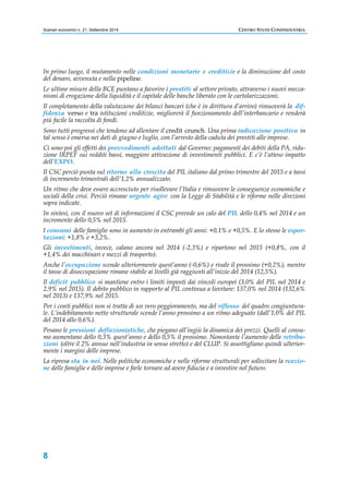 Scenari economici n. 21, Settembre 2014 CENTRO STUDI CONFINDUSTRIA 
In primo luogo, il mutamento nelle condizioni monetarie e creditizie e la diminuzione del costo 
del denaro, avvenuta e nella pipeline. 
Le ultime misure della BCE puntano a favorire i prestiti al settore privato, attraverso i nuovi mecca-nismi 
8 
di erogazione della liquidità e il capitale delle banche liberato con le cartolarizzazioni. 
Il completamento della valutazione dei bilanci bancari (che è in dirittura d’arrivo) rimuoverà la dif-fidenza 
verso e tra istituzioni creditizie, migliorerà il funzionamento dell’interbancario e renderà 
più facile la raccolta di fondi. 
Sono tutti progressi che tendono ad allentare il credit crunch. Una prima indicazione positiva in 
tal senso è emersa nei dati di giugno e luglio, con l’arresto della caduta dei prestiti alle imprese. 
Ci sono poi gli effetti dei provvedimenti adottati dal Governo: pagamenti dei debiti della PA, ridu-zione 
IRPEF sui redditi bassi, maggiore attivazione di investimenti pubblici. E c’è l’atteso impatto 
dell’EXPO. 
Il CSC perciò punta sul ritorno alla crescita del PIL italiano dal primo trimestre del 2015 e a tassi 
di incremento trimestrali dell’1,2% annualizzato. 
Un ritmo che deve essere accresciuto per risollevare l’Italia e rimuovere le conseguenze economiche e 
sociali della crisi. Perciò rimane urgente agire con la Legge di Stabilità e le riforme nelle direzioni 
sopra indicate. 
In sintesi, con il nuovo set di informazioni il CSC prevede un calo del PIL dello 0,4% nel 2014 e un 
incremento dello 0,5% nel 2015. 
I consumi delle famiglie sono in aumento in entrambi gli anni: +0,1% e +0,5%. E lo stesso le espor-tazioni: 
+1,8% e +3,2%. 
Gli investimenti, invece, calano ancora nel 2014 (-2,3%) e ripartono nel 2015 (+0,8%, con il 
+1,4% dei macchinari e mezzi di trasporto). 
Anche l’occupazione scende ulteriormente quest’anno (-0,6%) e risale il prossimo (+0,2%), mentre 
il tasso di disoccupazione rimane stabile ai livelli già raggiunti all’inizio del 2014 (12,5%). 
Il deficit pubblico si mantiene entro i limiti imposti dai vincoli europei (3,0% del PIL nel 2014 e 
2,9% nel 2015). Il debito pubblico in rapporto al PIL continua a lievitare: 137,0% nel 2014 (132,6% 
nel 2013) e 137,9% nel 2015. 
Per i conti pubblici non si tratta di un vero peggioramento, ma del riflesso del quadro congiuntura-le. 
L’indebitamento netto strutturale scende l’anno prossimo a un ritmo adeguato (dall’1,0% del PIL 
del 2014 allo 0,6%). 
Pesano le pressioni deflazionistiche, che piegano all’ingiù la dinamica dei prezzi. Quelli al consu-mo 
aumentano dello 0,3% quest’anno e dello 0,5% il prossimo. Nonostante l’aumento delle retribu-zioni 
(oltre il 2% annuo nell’industria in senso stretto) e del CLUP. Si assottigliano quindi ulterior-mente 
i margini delle imprese. 
La ripresa sta in noi. Nelle politiche economiche e nelle riforme strutturali per sollecitare la reazio-ne 
delle famiglie e delle imprese e farle tornare ad avere fiducia e a investire nel futuro. 
 
